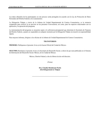26 de Febrero de 2016 GACETA OFICIAL DE LA CIUDAD DE MÉXICO 59
Los datos obtenidos de los participantes en este proceso serán protegidos de acuerdo con la Ley de Protección de Datos
Personales del Distrito Federal y los Lineamientos.
La Delegación Tlalpan, a través de la Jefatura de Unidad Departamental de Centros Comunitarios, es la instancia
competente para resolver lo no previsto en las presentes Convocatoria, así como, para los aspectos relacionados con su
aplicación y la operación del programa.
La instrumentación del programa se encuentra sujeta a la suficiencia presupuestal que determine la Secretaría de Finanzas
del Distrito Federal, y puede ser suspendido en cualquier momento por la Delegación Tlalpan sin incurrir en responsabilidad
alguna.
Para mayores informes, dirigirse a las oficinas de la Jefatura de Unidad Departamental de Centros Comunitarios.
TRANSITORIOS
PRIMERO. Publíquense el presente Aviso en la Gaceta Oficial del Ciudad de México.
SEGUNDO. Remítanse el presente Aviso a la Secretaría de Desarrollo Social, a efecto de que sean publicadas en el Sistema
de Información del Desarrollo Social. México, de la Ciudad de México.
México, Distrito Federal, a dos de febrero de dos mil dieciséis.
(Firma)
Dra. Claudia Sheinbaum Pardo
Jefa Delegacional en Tlalpan
 