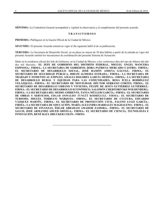 6 GACETA OFICIAL DE LA CIUDAD DE MÉXICO 26 de Febrero de 2016
SÉPTIMO.- La Contraloría General acompañará y vigilará la observancia y el cumplimiento del presente acuerdo.
T R A N S I T O R I O S
PRIMERO.- Publíquese en la Gaceta Oficial de la Ciudad de México.
SEGUNDO.- El presente Acuerdo entrará en vigor al día siguiente hábil al de su publicación.
TERCERO.- La Secretaría de Desarrollo Social, en un plazo no mayor de 30 días hábiles a partir de la entrada en vigor del
presente Acuerdo emitirá los mecanismos de coordinación del presente Sistema de Actuación.
Dado en la residencia oficial del Jefe de Gobierno, en la Ciudad de México, a los veinticinco días del mes de febrero del año
dos mil dieciséis.- EL JEFE DE GOBIERNO DEL DISTRITO FEDERAL, MIGUEL ÁNGEL MANCERA
ESPINOSA.- FIRMA.- LA SECRETARIA DE GOBIERNO, DORA PATRICIA MERCADO CASTRO.- FIRMA.-
EL SECRETARIO DE DESARROLLO SOCIAL, JOSÉ RAMÓN AMIEVA GÁLVEZ.- FIRMA.- EL
SECRETARIO DE SEGURIDAD PÚBLICA, HIRAM ALMEIDA ESTRADA.- FIRMA.- LA SECRETARIA DE
TRABAJO Y FOMENTO AL EMPLEO, AMALIA DOLORES GARCÍA MEDINA.- FIRMA.- LA SECRETARIA
DE DESARROLLO RURAL Y EQUIDAD PARA LAS COMUNIDADES, ROSA ÍCELA RODRÍGUEZ
VELÁZQUEZ.- FIRMA.- EL SECRETARIO DE MOVILIDAD, HÉCTOR SERRANO CORTÉS, FIRMA.- EL
SECRETARIO DE DESARROLLO URBANO Y VIVIENDA, FELIPE DE JESÚS GUTIÉRREZ GUTIÉRREZ.-
FIRMA.- EL SECRETARIO DE DESARROLLO ECONÓMICO, SALOMÓN CHERTORIVSKI WOLDENBERG.-
FIRMA.- LA SECRETARIA DEL MEDIO AMBIENTE, TANYA MÜLLER GARCÍA.- FIRMA.- EL SECRETARIO
DE OBRAS Y SERVICIOS, EDGAR OSWALDO TUNGÜÍ RODRÍGUEZ.- FIRMA.- EL SECRETARIO DE
TURISMO, MIGUEL TORRUCO MÁRQUES.- FIRMA.- EL SECRETARIO DE CULTURA, EDUARDO
VÁZQUEZ MARTÍN.- FIRMA.- EL SECRETARIO DE PROTECCIÓN CIVIL, FAUSTO LUGO GARCÍA.-
FIRMA.- LA SECRETARIA DE EDUCACIÓN, MARÍA ALEJANDRA BARRALES MAGDALENO.- FIRMA.- EL
SECRETARIO DE FINANZAS, ÉDGAR ABRAHAM AMADOR ZAMORA.- FIRMA.- EL SECRETARIO DE
SALUD, JOSÉ ARMANDO AHUED ORTEGA.- FIRMA.- EL SECRETARIO DE CIENCIA, TECNOLOGÍA E
INNOVACIÓN, RENÉ RAÚL DRUCKER COLÍN.- FIRMA
 