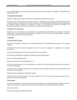 26 de Febrero de 2016 GACETA OFICIAL DE LA CIUDAD DE MÉXICO 61
Las actividades deportivas que desarrollen los Promotores Deportivos en Comunidad van dirigidas a 11,000 habitantes de
Tlalpan durante 2016.
5. Dependencia Responsable
Delegación Tlalpan, órgano político-administrativo responsable de la ejecución del programa.
Dirección General de Desarrollo Social (coordinación para la implementación del programa); Dirección de Desarrollo de
Actividades Deportivas (seguimiento, verificación, supervisión y control del programa) y Jefatura de Unidad Departamental
de Promoción Deportiva (operación, instrumentación, atención a las solicitudes de las personas interesadas en ser
beneficiarias del programa, concentración, resguardo y sistematización de documentación).
6. Objetivo de la Convocatoria
Seleccionar a las y los beneficiarios que participarán en la implementación del Programa Social “Deporte Comunitario
Tlalpan 2016”, durante el periodo de mes de febrero a diciembre de 2016 e invitar a la comunidad tlalpense a integrarse a
las actividades a desarrollar por dichos promotores.
7. Requisitos
a) Características Generales
Las personas interesadas en integrarse como Promotores Deportivos en Comunidad deberán cumplir con los siguientes
requisitos:
 Presentar solicitud de inscripción al programa dentro de los cinco días siguientes a la publicación de la presente
convocatoria.
 No ser persona beneficiaria de otro apoyo económico de la misma naturaleza;
 No ser persona trabajadora de la Delegación Tlalpan bajo régimen laboral alguno;
 Contar con disponibilidad de horario;
 Demostrar el dominio de habilidades deportivas, y
 Firmar la solicitud de registro y una carta compromiso con motivo de su solicitud, donde conste que conoce el contenido y
los alcances del programa.
Los requisitos para las personas interesadas en ser beneficiarias de las actividades deportivas en los espacios públicos de la
demarcación son los siguientes:
 Preferentemente ser habitante de la Delegación Tlalpan.
 Llenar y firmar la solicitud de registro y una carta compromiso con motivo de su solicitud donde conste que conoce el
contenido y los alcances del programa.
b) Documentos
Las personas interesadas en ser beneficiarias como Promotores Deportivos en Comunidad del programa deberán presentar la
siguiente documentación en original y en una copia fotostática simple para la creación del expediente respectivo:
 Acta de nacimiento;
 Clave Única de Registro de Población (CURP);
 