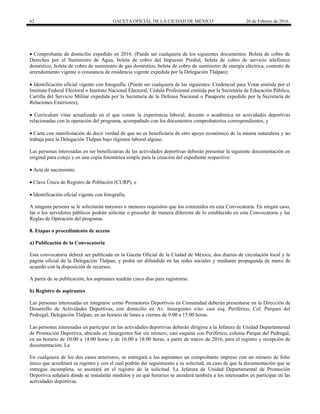 62 GACETA OFICIAL DE LA CIUDAD DE MÉXICO 26 de Febrero de 2016
 Comprobante de domicilio expedido en 2016. (Puede ser cualquiera de los siguientes documentos: Boleta de cobro de
Derechos por el Suministro de Agua, boleta de cobro del Impuesto Predial, boleta de cobro de servicio telefónico
doméstico, boleta de cobro de suministro de gas doméstico, boleta de cobro de suministro de energía eléctrica, contrato de
arrendamiento vigente o constancia de residencia vigente expedida por la Delegación Tlalpan);
 Identificación oficial vigente con fotografía. (Puede ser cualquiera de las siguientes: Credencial para Votar emitida por el
Instituto Federal Electoral o Instituto Nacional Electoral, Cédula Profesional emitida por la Secretaría de Educación Pública,
Cartilla del Servicio Militar expedida por la Secretaría de la Defensa Nacional o Pasaporte expedido por la Secretaría de
Relaciones Exteriores);
 Currículum vitae actualizado en el que conste la experiencia laboral, docente o académica en actividades deportivas
relacionadas con la operación del programa, acompañado con los documentos comprobatorios correspondientes, y
 Carta con manifestación de decir verdad de que no es beneficiaria de otro apoyo económico de la misma naturaleza y no
trabaja para la Delegación Tlalpan bajo régimen laboral alguno.
Las personas interesadas en ser beneficiarias de las actividades deportivas deberán presentar la siguiente documentación en
original para cotejo y en una copia fotostática simple para la creación del expediente respectivo:
 Acta de nacimiento;
 Clave Única de Registro de Población (CURP), e
 Identificación oficial vigente con fotografía.
A ninguna persona se le solicitarán mayores o menores requisitos que los contenidos en esta Convocatoria. En ningún caso,
las o los servidores públicos podrán solicitar o proceder de manera diferente de lo establecido en esta Convocatoria y las
Reglas de Operación del programa.
8. Etapas o procedimiento de acceso
a) Publicación de la Convocatoria
Esta convocatoria deberá ser publicada en la Gaceta Oficial de la Ciudad de México, dos diarios de circulación local y la
página oficial de la Delegación Tlalpan, y podrá ser difundida en las redes sociales y mediante propaganda de mano de
acuerdo con la disposición de recursos.
A partir de su publicación, los aspirantes tendrán cinco días para registrarse.
b) Registro de aspirantes
Las personas interesadas en integrarse como Promotores Deportivos en Comunidad deberán presentarse en la Dirección de
Desarrollo de Actividades Deportivas, con domicilio en Av. Insurgentes s/no. casi esq. Periférico, Col. Parques del
Pedregal, Delegación Tlalpan, en un horario de lunes a viernes de 9:00 a 15:00 horas.
Las personas interesadas en participar en las actividades deportivas deberán dirigirse a la Jefatura de Unidad Departamental
de Promoción Deportiva, ubicada en Insurgentes Sur sin número, casi esquina con Periférico, colonia Parque del Pedregal,
en un horario de 10:00 a 14:00 horas y de 16:00 a 18:00 horas, a partir de marzo de 2016, para el registro y recepción de
documentación. La
En cualquiera de los dos casos anteriores, se entregará a los aspirantes un comprobante impreso con un número de folio
único que acreditará su registro y con el cual podrán dar seguimiento a su solicitud, en caso de que la documentación que se
entregue incompleta, se asentará en el registro de la solicitud. La Jefatura de Unidad Departamental de Promoción
Deportiva señalará dónde se instalarán módulos y en qué horarios se atenderá también a los interesados en participar en las
actividades deportivas.
 