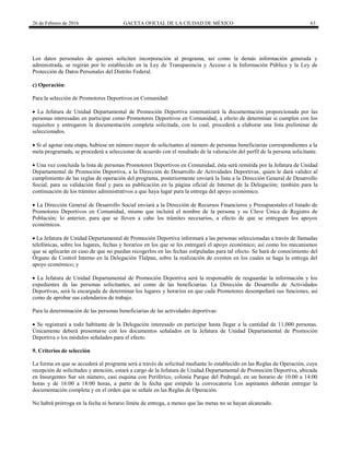 26 de Febrero de 2016 GACETA OFICIAL DE LA CIUDAD DE MÉXICO 63
Los datos personales de quienes soliciten incorporación al programa, así como la demás información generada y
administrada, se regirán por lo establecido en la Ley de Transparencia y Acceso a la Información Pública y la Ley de
Protección de Datos Personales del Distrito Federal.
c) Operación:
Para la selección de Promotores Deportivos en Comunidad:
 La Jefatura de Unidad Departamental de Promoción Deportiva sistematizará la documentación proporcionada por las
personas interesadas en participar como Promotores Deportivos en Comunidad, a efecto de determinar si cumplen con los
requisitos y entregaron la documentación completa solicitada, con lo cual, procederá a elaborar una lista preliminar de
seleccionados.
 Si al agotar esta etapa, hubiese un número mayor de solicitantes al número de personas beneficiarias correspondientes a la
meta programada, se procederá a seleccionar de acuerdo con el resultado de la valoración del perfil de la persona solicitante.
 Una vez concluida la lista de personas Promotores Deportivos en Comunidad, ésta será remitida por la Jefatura de Unidad
Departamental de Promoción Deportiva, a la Dirección de Desarrollo de Actividades Deportivas, quien le dará validez al
cumplimiento de las reglas de operación del programa, posteriormente enviará la lista a la Dirección General de Desarrollo
Social, para su validación final y para su publicación en la página oficial de Internet de la Delegación; también para la
continuación de los trámites administrativos a que haya lugar para la entrega del apoyo económico.
 La Dirección General de Desarrollo Social enviará a la Dirección de Recursos Financieros y Presupuestales el listado de
Promotores Deportivos en Comunidad, mismo que incluirá el nombre de la persona y su Clave Única de Registro de
Población; lo anterior, para que se lleven a cabo los trámites necesarios, a efecto de que se entreguen los apoyos
económicos.
 La Jefatura de Unidad Departamental de Promoción Deportiva informará a las personas seleccionadas a través de llamadas
telefónicas, sobre los lugares, fechas y horarios en los que se les entregará el apoyo económico; así como los mecanismos
que se aplicarán en caso de que no puedan recogerlos en las fechas estipuladas para tal efecto. Se hará de conocimiento del
Órgano de Control Interno en la Delegación Tlalpan, sobre la realización de eventos en los cuales se haga la entrega del
apoyo económico; y
 La Jefatura de Unidad Departamental de Promoción Deportiva será la responsable de resguardar la información y los
expedientes de las personas solicitantes, así como de las beneficiarias. La Dirección de Desarrollo de Actividades
Deportivas, será la encargada de determinar los lugares y horarios en que cada Promotores desempeñará sus funciones, así
como de aprobar sus calendarios de trabajo.
Para la determinación de las personas beneficiarias de las actividades deportivas:
 Se registrará a todo habitante de la Delegación interesado en participar hasta llegar a la cantidad de 11,000 personas.
Únicamente deberá presentarse con los documentos señalados en la Jefatura de Unidad Departamental de Promoción
Deportiva o los módulos señalados para el efecto.
9. Criterios de selección
La forma en que se accederá al programa será a través de solicitud mediante lo establecido en las Reglas de Operación, cuya
recepción de solicitudes y atención, estará a cargo de la Jefatura de Unidad Departamental de Promoción Deportiva, ubicada
en Insurgentes Sur sin número, casi esquina con Periférico, colonia Parque del Pedregal, en un horario de 10:00 a 14:00
horas y de 16:00 a 18:00 horas, a partir de la fecha que estipule la convocatoria Los aspirantes deberán entregar la
documentación completa y en el orden que se señale en las Reglas de Operación.
No habrá prórroga en la fecha ni horario límite de entrega, a menos que las metas no se hayan alcanzado.
 