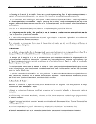 64 GACETA OFICIAL DE LA CIUDAD DE MÉXICO 26 de Febrero de 2016
La Dirección de Desarrollo de Actividades Deportivas en caso de necesitar aclarar datos de la información aportada por el
aspirante a Promotores, podrá requerirle a éste, una entrevista para valorar la acreditación de su documentación.
Una vez concluido el plazo señalado para la inscripción, la Dirección de Desarrollo de Actividades Deportivas y la Jefatura
de Unidad Departamental de Promoción Deportiva realizarán una revisión y evaluación minuciosa de cada uno de los
aspirantes, así como de los documentos requeridos en las Reglas de Operación, para determinar la selección e inclusión de
los Promotores.
En el caso de los beneficiarios de las clases deportivas, se seguirá un registro por orden de prelación.
Los criterios de selección de las y los beneficiarios que se emplearán cuando se reciban más solicitudes que los
recursos disponibles para atenderlas, serán:
1. Se seleccionará como personas beneficiarias a quienes hayan cumplido los requisitos y presentado la documentación
completa solicitada en la presente convocatoria.
2. Se priorizará a las personas que formen parte de alguna etnia, información que será conocida a través del formato de
solicitud de ingreso al programa.
10. Resultados
Los resultados serán publicados al sexto día de publicada la convocatoria, únicamente en la página de Internet oficial de la
Delegación Tlalpan. Se notificará telefónicamente y mediante carta de aceptación a los seleccionados.
Las personas que no aparezcan en la lista de quienes recibirán apoyo económico con motivo de la implementación del
programa habiendo cumplido con los requisitos y entregado la documentación completa requerida, conformarán una Lista
de Espera, para que, en caso de ser necesaria la sustitución de un beneficiario Promotor deportivo, puedan ser consideradas
durante el Ejercicio Fiscal 2016.
En caso de realizarse sustituciones, las personas de la Lista de Espera que se conviertan en personas beneficiarias recibirán
la parte proporcional del apoyo económico que corresponda, de acuerdo con la cantidad de dinero que haya sido entregada a
la persona que fue dada de baja.
La Dirección General de Desarrollo Social dará aviso por escrito a la Dirección de Recursos Financieros y Presupuestales,
sobre cualquier alta o baja de la lista de personas beneficiarias del programa, a efecto de actualizar la lista de las personas
que reciben apoyo económico, motivo de la implementación del programa.
11. Cancelación de Registro
 Cuando se compruebe la duplicidad como persona beneficiaria en este programa o en otros programas de apoyo
económico que opere la Delegación Tlalpan;
 Cuando se verifique que la persona beneficiaria no cumple con los requisitos señalados en las presentes reglas de
operación;
 Cuando se tenga conocimiento documental y fehaciente de que la persona beneficiaria cuenta con algún apoyo económico
de la misma naturaleza;
 Cuando la persona beneficiaria renuncie a la ayuda por voluntad propia. En este caso, deberá firmar el formato de baja
establecido para tal fin;
 Cuando se compruebe que la persona beneficiaria haya proporcionado información o documentación falsa;
 Cuando la persona beneficiaria no de continuidad con los trámites que permitan la entrega del apoyo económico;
 