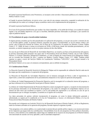 26 de Febrero de 2016 GACETA OFICIAL DE LA CIUDAD DE MÉXICO 65
 Cuando la persona beneficiaria como Promotores, se incorpore como servidor o funcionario públicos en la Administración
Pública Federal o Local;
 Cuando la persona beneficiaria, sin previo aviso y por más de una semana consecutiva, suspenda la realización de las
actividades por las cuales se le entrega el apoyo económico motivo de la implementación del programa; o
 Cuando la persona beneficiaria fallezca.
En el caso de las personas beneficiarias que acudan a las clases impartidas, se les podrá dar de baja, si no acuden de manera
regular a las actividades deportivas a las que se inscriban, habiendo personas interesadas en participar y por cuestión de
cupo no pudieron hacerlo.
12. Procedimiento de queja o inconformidad ciudadana
Si alguna persona considera que ha sido perjudicada en la aplicación del programa, ya sea por una acción u omisión de una
o un servidor público, podrá, en primera instancia, presentar una queja o inconformidad, ya sea de manera verbal o por
escrito, ante la Dirección General de Cultura, sita en Plaza de la Constitución 10 esquina con Morelos, Colonia Tlalpan
Centro, C. P. 14000, de lunes a viernes en un horario de 10:00 a 18:00 horas, donde será atendida personalmente y de ser
necesario, se emitirá respuesta por escrito en un plazo máximo de diez días hábiles.
En caso de que la Dirección de Desarrollo de Actividades Deportivas, no resuelva con base en las pretensiones del quejoso,
la persona interesada podrá presentar una queja ante la Procuraduría Social del Distrito Federal, sita en Calle Vallarta,
Número 13, Colonia Tabacalera, Delegación Cuauhtémoc; y/o ante el Órgano de Control Interno de la Delegación Tlalpan,
sito en Avenida San Fernando 84, piso 1 esquina con Madero, Colonia Tlalpan, Centro, C.P. 14000. También podrá
registrar su queja a través del Servicio Público de Localización Telefónica “LOCATEL”, quien deberá turnarla a la
Procuraduría Social
del Distrito Federal y en su caso a la instancia correspondiente, para su debida investigación.
13. Consideraciones Finales
La Dirección General de Desarrollo Social de la Delegación Tlalpan será la responsable de validación final de cada una de
las etapas que den cumplimiento a la operación del programa.
La Dirección de Desarrollo de Actividades Deportivas será la instancia encargada de llevar a cabo el seguimiento, la
supervisión y control del cumplimiento de los procedimientos dispuestos en las reglas de operación del programa.
La Jefatura de Unidad Departamental de Promoción Deportiva será la encargada de la evaluación interna del programa, a
que hace referencia la Ley de Desarrollo Social para el Distrito Federal.
La Jefatura de Unidad Departamental de Promoción Deportiva estará encargada del registro y recepción de documentación
de las personas interesadas en ser beneficiarias del programa, a las cuales les entregará un comprobante impreso con un
número de folio único que acreditará su registro y con el cual podrán dar seguimiento a su solicitud, en caso de que la
documentación que se entregue incompleta, se asentará en el registro de la solicitud.
Los datos personales de quienes soliciten incorporación al programa, así como la demás información generada y
administrada, se regirán por lo establecido en la Ley de Transparencia y Acceso a la Información Pública y la Ley de
Protección de Datos Personales del Distrito Federal.
De acuerdo con lo dispuesto en el artículo 38 de la Ley de Desarrollo Social para el Distrito Federal, y 60 de su Reglamento,
todos los formatos utilizados en la operación del programa, llevarán impresa la siguiente leyenda:
“Este programa es de carácter público, no es patrocinado ni promovido por partido político alguno y sus recursos provienen
de los impuestos que pagan todos los contribuyentes. Está prohibido el uso de este programa con fines políticos electorales,
de lucro y otros distintos a los establecidos. Quien haga uso indebido de los recursos de este programa en el Distrito Federal,
será sancionado de acuerdo con la ley aplicable y ante la autoridad competente”.
 