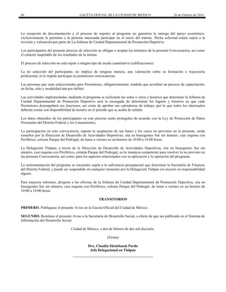 66 GACETA OFICIAL DE LA CIUDAD DE MÉXICO 26 de Febrero de 2016
La recepción de documentación y el proceso de registro al programa no garantiza la entrega del apoyo económico,
exclusivamente le permiten a la persona interesada participar en el inicio del trámite. Dicha solicitud estará sujeta a la
revisión y valoración por parte de La Jefatura de Unidad Departamental de Promoción Deportiva
Los participantes del presente proceso de selección se obligan a aceptar los términos de la presente Convocatoria, así como
el carácter inapelable de los resultados de la misma.
El proceso de selección no está sujeto a ningún tipo de escala cuantitativa (calificaciones).
La no selección del participante, no implica de ninguna manera, una valoración sobre su formación o trayectoria
profesional, ni le impide participar en posteriores convocatorias.
Las personas que sean seleccionadas para Promotores, obligatoriamente, tendrán que acreditar un proceso de capacitación,
en fecha, sitio y modalidad aún por definir.
Las actividades implementadas mediante el programa se realizarán las sedes o sitios y horarios que determine la Jefatura de
Unidad Departamental de Promoción Deportiva será la encargada de determinar los lugares y horarios en que cada
Promotores desempeñará sus funciones, así como de aprobar sus calendarios de trabajo, por lo que todos los interesados
deberán contar con disponibilidad de horario en el período que se acaba de señalar.
Los datos obtenidos de los participantes en este proceso serán protegidos de acuerdo con la Ley de Protección de Datos
Personales del Distrito Federal y los Lineamientos.
La participación en esta convocatoria, supone la aceptación de sus bases y los casos no previstos en la presente, serán
resueltos por la Dirección de Desarrollo de Actividades Deportivas, sita en Insurgentes Sur sin número, casi esquina con
Periférico, colonia Parque del Pedregal, de lunes a viernes en un horario de 10:00 a 18:00 horas.
La Delegación Tlalpan, a través de la Dirección de Desarrollo de Actividades Deportivas, sita en Insurgentes Sur sin
número, casi esquina con Periférico, colonia Parque del Pedregal, es la instancia competente para resolver lo no previsto en
las presente Convocatoria, así como, para los aspectos relacionados con su aplicación y la operación del programa.
La instrumentación del programa se encuentra sujeta a la suficiencia presupuestal que determine la Secretaría de Finanzas
del Distrito Federal, y puede ser suspendido en cualquier momento por la Delegación Tlalpan sin incurrir en responsabilidad
alguna.
Para mayores informes, dirigirse a las oficinas de la Jefatura de Unidad Departamental de Promoción Deportiva, sita en
Insurgentes Sur sin número, casi esquina con Periférico, colonia Parque del Pedregal. de lunes a viernes en un horario de
10:00 a 18:00 horas.
TRANSITORIOS
PRIMERO. Publíquese el presente Aviso en la Gaceta Oficial del Ciudad de México.
SEGUNDO. Remítase el presente Aviso a la Secretaría de Desarrollo Social, a efecto de que sea publicado en el Sistema de
Información del Desarrollo Social.
Ciudad de México, a dos de febrero de dos mil dieciséis.
(Firma)
Dra. Claudia Sheinbaum Pardo
Jefa Delegacional en Tlalpan
 