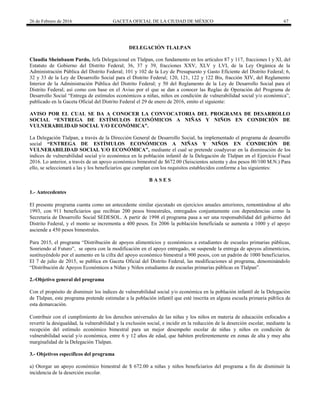 26 de Febrero de 2016 GACETA OFICIAL DE LA CIUDAD DE MÉXICO 67
DELEGACIÓN TLALPAN
Claudia Sheinbaum Pardo, Jefa Delegacional en Tlalpan, con fundamento en los artículos 87 y 117, fracciones I y XI, del
Estatuto de Gobierno del Distrito Federal; 36, 37 y 39, fracciones XXV, XLV y LVI, de la Ley Orgánica de la
Administración Pública del Distrito Federal; 101 y 102 de la Ley de Presupuesto y Gasto Eficiente del Distrito Federal; 6,
32 y 33 de la Ley de Desarrollo Social para el Distrito Federal; 120, 121, 122 y 122 Bis, fracción XIV, del Reglamento
Interior de la Administración Pública del Distrito Federal; y 50 del Reglamento de la Ley de Desarrollo Social para el
Distrito Federal; así como con base en el Aviso por el que se dan a conocer las Reglas de Operación del Programa de
Desarrollo Social “Entrega de estímulos económicos a niñas, niños en condición de vulnerabilidad social y/o económica”,
publicado en la Gaceta Oficial del Distrito Federal el 29 de enero de 2016, emito el siguiente:
AVISO POR EL CUAL SE DA A CONOCER LA CONVOCATORIA DEL PROGRAMA DE DESARROLLO
SOCIAL “ENTREGA DE ESTÍMULOS ECONÓMICOS A NIÑAS Y NIÑOS EN CONDICIÓN DE
VULNERABILIDAD SOCIAL Y/O ECONÓMICA”.
La Delegación Tlalpan, a través de la Dirección General de Desarrollo Social, ha implementado el programa de desarrollo
social “ENTREGA DE ESTÍMULOS ECONÓMICOS A NIÑAS Y NIÑOS EN CONDICIÓN DE
VULNERABILIDAD SOCIAL Y/O ECONÓMICA”, mediante el cual se pretende coadyuvar en la disminución de los
índices de vulnerabilidad social y/o económica en la población infantil de la Delegación de Tlalpan en el Ejercicio Fiscal
2016. Lo anterior, a través de un apoyo económico bimestral de $672.00 (Seiscientos setenta y dos pesos 00/100 M.N.) Para
ello, se seleccionará a las y los beneficiarios que cumplan con los requisitos establecidos conforme a las siguientes:
B A S E S
1.- Antecedentes
El presente programa cuenta como un antecedente similar ejecutado en ejercicios anuales anteriores, remontándose al año
1993, con 911 beneficiarios que recibían 200 pesos bimestrales, entregados conjuntamente con dependencias como la
Secretaria de Desarrollo Social SEDESOL. A partir de 1998 el programa pasa a ser una responsabilidad del gobierno del
Distrito Federal, y el monto se incrementa a 400 pesos. En 2006 la población beneficiada se aumenta a 1000 y el apoyo
asciende a 450 pesos bimestrales.
Para 2015, el programa “Distribución de apoyos alimenticios y económicos a estudiantes de escuelas primarias públicas,
Sonriendo al Futuro”, se opera con la modificación en el apoyo entregado, se suspende la entrega de apoyos alimenticios,
sustituyéndolo por el aumento en la cifra del apoyo económico bimestral a 900 pesos, con un padrón de 1000 beneficiarios.
El 7 de julio de 2015, se publica en Gaceta Oficial del Distrito Federal, las modificaciones al programa, denominándolo
“Distribución de Apoyos Económicos a Niñas y Niños estudiantes de escuelas primarias públicas en Tlalpan”.
2.-Objetivo general del programa
Con el propósito de disminuir los índices de vulnerabilidad social y/o económica en la población infantil de la Delegación
de Tlalpan, este programa pretende estimular a la población infantil que esté inscrita en alguna escuela primaria pública de
esta demarcación.
Contribuir con el cumplimiento de los derechos universales de las niñas y los niños en materia de educación enfocados a
revertir la desigualdad, la vulnerabilidad y la exclusión social, e incidir en la reducción de la deserción escolar, mediante la
recepción del estímulo económico bimestral para un mejor desempeño escolar de niñas y niños en condición de
vulnerabilidad social y/o económica, entre 6 y 12 años de edad, que habiten preferentemente en zonas de alta y muy alta
marginalidad de la Delegación Tlalpan.
3.- Objetivos específicos del programa
a) Otorgar un apoyo económico bimestral de $ 672.00 a niñas y niños beneficiarios del programa a fin de disminuir la
incidencia de la deserción escolar.
 