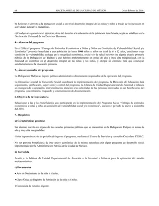 68 GACETA OFICIAL DE LA CIUDAD DE MÉXICO 26 de Febrero de 2016
b) Reforzar el derecho a la protección social, a un nivel desarrollo integral de las niñas y niños a través de su inclusión en
actividades educativo-recreativas.
c) Coadyuvar a garantizar el ejercicio pleno del derecho a la educación de la población beneficiaria, según se establece en la
Declaración Universal de los Derechos Humanos.
4.- Alcances del programa
En el 2016 el programa “Entrega de Estímulos Económicos a Niñas y Niños en Condición de Vulnerabilidad Social y/o
Económica” pretende beneficiar a una población de hasta 1000 niñas y niños en edad de 6 a 12 años, estudiantes cuya
condición de vulnerabilidad radique en la necesidad económica, social y/o de salud inscritos en alguna escuela primaria
pública de la Delegación de Tlalpan y que habiten preferentemente en zonas de alta y muy alta marginalidad, con la
finalidad de contribuir en el desarrollo integral de las niñas y los niños, y otorgar un estímulo para que concluyan
satisfactoriamente la educación primaria.
5.- Área responsable del programa.
La Delegación Tlalpan es órgano político-administrativo directamente responsable de la operación del programa.
La Dirección General de Desarrollo Social coordinará la implementación del programa, la Dirección de Educación dará
seguimiento, verificación, supervisión y control del programa, la Jefatura de Unidad Departamental de Juventud e Infancia
se encargará de la operación, instrumentación, atención a las solicitudes de las personas interesadas en ser beneficiarias del
programa, concentración, resguardo y sistematización de documentación.
6. Objetivo de la Convocatoria
Seleccionar a las y los beneficiarios que participarán en la implementación del Programa Social “Entrega de estímulos
económicos a niñas y niños en condición de vulnerabilidad social y/o económica”,, durante el periodo de enero a diciembre
del 2016.
7.- Requisitos
a) Características generales
Ser alumno inscrito en alguna de las escuelas primarias públicas que se encuentran en la Delegación Tlalpan en zonas de
alta y muy alta marginalidad.
Haber ingresado escrito de petición de ingreso al programa, mediante el Centro de Servicios y Atención Ciudadana CESAC.
No ser persona beneficiaria de otro apoyo económico de la misma naturaleza por algún programa de desarrollo social
implementado por la Administración Pública de la Ciudad de México.
b) Entrevista
Acudir a la Jefatura de Unidad Departamental de Atención a la Juventud e Infancia para la aplicación del estudio
socioeconómico.
c) Documentos
 Acta de Nacimiento de la niña o el niño;
 Clave Única de Registro de Población de la niña o el niño;
 Constancia de estudios vigente;
 