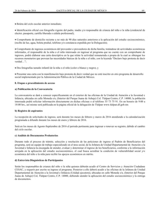 26 de Febrero de 2016 GACETA OFICIAL DE LA CIUDAD DE MÉXICO 69
 Boleta del ciclo escolar anterior inmediato;
 Identificación oficial con fotografía vigente del padre, madre y/o responsable de crianza del niño o la niña (credencial de
elector, pasaporte, cartilla liberada o cédula profesional);
 Comprobante de domicilio reciente a no más de 90 días naturales anteriores a la aplicación del estudio socioeconómico,
(recibo de luz, agua, boleta predial, teléfono y/o constancia expedida por la Delegación);
 Comprobante de ingresos económicos del proveedor o proveedores de dicha familia, tratándose de actividades económicas
informales, el responsable de la niña o el niño interesado en ingresar al programa que no cuente con un comprobante de
ingresos, podrá elaborar una carta descriptiva en la que relate la actividad remunerada o propia de la cual se obtengan los
recursos monetarios que provean las necesidades básicas de la niña o el niño, con la leyenda “Declaro bajo protesta de decir
verdad…”;
 Dos fotografías tamaño infantil de la niña o el niño (color o blanco y negro), y
 Presentar una carta con la manifestación bajo protesta de decir verdad que no está inscrito en otro programa de desarrollo
social implementado por la Administración Pública de la Ciudad de México.
8. Etapas o procedimiento de acceso
a) Publicación de la Convocatoria
La convocatoria se dará a conocer específicamente en el exterior de las oficinas de la Unidad de Atención a la Juventud e
Infancia, ubicadas en calle Moneda s/n, (Interior del Parque Juana de Asbaje) Col. Tlalpan Centro, C.P. 14000, la población
interesada podrá solicitar información directamente en dichas oficinas o al teléfono 55 73 75 91. En un horario de 9:00 a
18:00 hrs., así mismo será publicada en la página oficial de la delegación de Tlalpan www.tlalpan.df.gob.mx
b) Registro de aspirantes
La recepción de solicitudes de ingreso, será durante los meses de febrero y marzo de 2016 atendiendo a la calendarización
programada a difundir durante los meses de enero y febrero de 2016.
Será en los meses de Agosto-Septiembre de 2016 el periodo pertinente para ingresar o renovar su registro, debido al cambio
del ciclo escolar.
c) Análisis de Documentos Probatorios
Durante todo el proceso de trámite, selección y resolución de las peticiones de ingreso al Padrón de Beneficiarios del
programa, será un equipo de trabajo especializado en el área social, de la Jefatura de Unidad Departamental de Atención a la
Juventud e Infancia la encargada de atender, evaluar y determinar el ingreso de los beneficiarios, conforme a la información
arrojada en la aplicación del estudio socioeconómico, el cual busca acreditar la condición de vulnerabilidad social y/o
económica del niño o la niña para recibir los apoyos económicos en mérito.
d) Entrevista Diagnósticas de Participantes
Serán los responsables de crianza del niño o la niña quienes deberán acudir al Centro de Servicios y Atención Ciudadana
CESAC, y requerir por escrito su ingreso al programa. Posterior a ello deberá acudir a las oficinas de la Jefatura de Unidad
Departamental de Atención a la Juventud e Infancia (Unidad ejecutora), ubicadas en calle Moneda s/n, (Interior del Parque
Juana de Asbaje) Col, Tlalpan Centro, C.P. 14000, debiendo atender la aplicación del estudio socioeconómico y la entrega
de documentos.
 