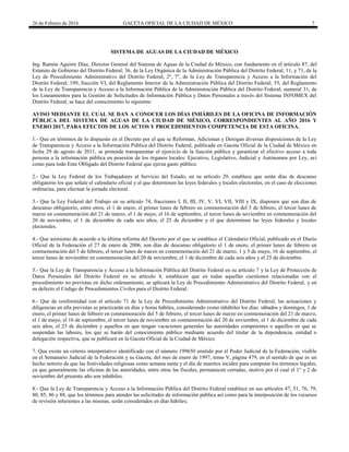 26 de Febrero de 2016 GACETA OFICIAL DE LA CIUDAD DE MÉXICO 7
SISTEMA DE AGUAS DE LA CIUDAD DE MÉXICO
Ing. Ramón Aguirre Díaz, Director General del Sistema de Aguas de la Ciudad de México, con fundamento en el artículo 87, del
Estatuto de Gobierno del Distrito Federal; 36, de la Ley Orgánica de la Administración Pública del Distrito Federal; 11, y 71, de la
Ley de Procedimiento Administrativo del Distrito Federal; 2º, 7º, de la Ley de Transparencia y Acceso a la Información del
Distrito Federal; 199, fracción VI, del Reglamento Interior de la Administración Pública del Distrito Federal; 55, del Reglamento
de la Ley de Transparencia y Acceso a la Información Pública de la Administración Pública del Distrito Federal; numeral 31, de
los Lineamientos para la Gestión de Solicitudes de Información Pública y Datos Personales a través del Sistema INFOMEX del
Distrito Federal; se hace del conocimiento lo siguiente:
AVISO MEDIANTE EL CUAL SE DAN A CONOCER LOS DÍAS INHÁBILES DE LA OFICINA DE INFORMACIÓN
PÚBLICA DEL SISTEMA DE AGUAS DE LA CIUDAD DE MÉXICO, CORRESPONDIENTES AL AÑO 2016 Y
ENERO 2017, PARA EFECTOS DE LOS ACTOS Y PROCEDIMIENTOS COMPETENCIA DE ESTA OFICINA.
1.- Que en términos de lo dispuesto en el Decreto por el que se Reforman, Adicionan y Derogan diversas disposiciones de la Ley
de Transparencia y Acceso a la Información Pública del Distrito Federal, publicada en Gaceta Oficial de la Ciudad de México en
fecha 29 de agosto de 2011, se pretende transparentar el ejercicio de la función pública y garantizar el efectivo acceso a toda
persona a la información pública en posesión de los órganos locales: Ejecutivo, Legislativo, Judicial y Autónomos por Ley, así
como para todo Ente Obligado del Distrito Federal que ejerza gasto público.
2.- Que la Ley Federal de los Trabajadores al Servicio del Estado, en su artículo 29, establece que serán días de descanso
obligatorio los que señale el calendario oficial y el que determinen las leyes federales y locales electorales, en el caso de elecciones
ordinarias, para efectuar la jornada electoral.
3.- Que la Ley Federal del Trabajo en su artículo 74, fracciones I, II, III, IV, V, VI, VII, VIII y IX, disponen que son días de
descanso obligatorio, entre otros, el 1 de enero, el primer lunes de febrero en conmemoración del 5 de febrero, el tercer lunes de
marzo en conmemoración del 21 de marzo, el 1 de mayo, el 16 de septiembre, el tercer lunes de noviembre en conmemoración del
20 de noviembre, el 1 de diciembre de cada seis años, el 25 de diciembre y el que determinen las leyes federales y locales
electorales.
4.- Que asimismo de acuerdo a la última reforma del Decreto por el que se establece el Calendario Oficial, publicado en el Diario
Oficial de la Federación el 27 de enero de 2006, son días de descanso obligatorio el 1 de enero, el primer lunes de febrero en
conmemoración del 5 de febrero, el tercer lunes de marzo en conmemoración del 21 de marzo, 1 y 5 de mayo, 16 de septiembre, el
tercer lunes de noviembre en conmemoración del 20 de noviembre, el 1 de diciembre de cada seis años y el 25 de diciembre.
5.- Que la Ley de Transparencia y Acceso a la Información Pública del Distrito Federal en su artículo 7 y la Ley de Protección de
Datos Personales del Distrito Federal en su artículo 4, establecen que en todas aquellas cuestiones relacionadas con el
procedimiento no previstas en dicho ordenamiento, se aplicará la Ley de Procedimiento Administrativo del Distrito Federal, y en
su defecto el Código de Procedimientos Civiles para el Distrito Federal.
6.- Que de conformidad con el artículo 71 de la Ley de Procedimiento Administrativo del Distrito Federal, las actuaciones y
diligencias en ella previstas se practicarán en días y horas hábiles, considerando como inhábiles los días: sábados y domingos, 1 de
enero, el primer lunes de febrero en conmemoración del 5 de febrero, el tercer lunes de marzo en conmemoración del 21 de marzo,
el 1 de mayo, el 16 de septiembre, el tercer lunes de noviembre en conmemoración del 20 de noviembre, el 1 de diciembre de cada
seis años, el 25 de diciembre y aquellos en que tengan vacaciones generales las autoridades competentes o aquellos en que se
suspendan las labores, los que se harán del conocimiento público mediante acuerdo del titular de la dependencia, entidad o
delegación respectiva, que se publicará en la Gaceta Oficial de la Ciudad de México.
7. Que existe un criterio interpretativo identificado con el número 199650 emitido por el Poder Judicial de la Federación, visible
en el Semanario Judicial de la Federación y su Gaceta, del mes de enero de 1997, tomo V, página 479, en el sentido de que es un
hecho notorio de que las festividades religiosas como semana santa y el día de muertos inciden para computar los términos legales,
ya que generalmente las oficinas de las autoridades, entre otras las fiscales, permanecen cerradas, motivo por el cual el 1° y 2 de
noviembre del presente año son inhábiles.
8.- Que la Ley de Transparencia y Acceso a la Información Pública del Distrito Federal establece en sus artículos 47, 51, 76, 79,
80, 85, 86 y 88, que los términos para atender las solicitudes de información pública así como para la interposición de los recursos
de revisión inherentes a las mismas, serán considerados en días hábiles;
 