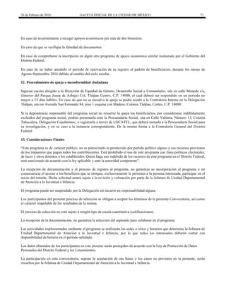 26 de Febrero de 2016 GACETA OFICIAL DE LA CIUDAD DE MÉXICO 71
En caso de no presentarse a recoger apoyos económicos por más de dos bimestres.
En caso de que se verifique la falsedad de documentos.
En caso de comprobarse la inscripción en algún otro programa de apoyo económico similar instaurado por el Gobierno del
Distrito Federal.
En caso de no haber atendido el periodo de renovación de su registro al padrón de beneficiarios, durante los meses de
Agosto-Septiembre 2016 debido al cambio del ciclo escolar.
12. Procedimiento de queja o inconformidad ciudadana
Ingresar escrito dirigido a la Dirección de Equidad de Género, Desarrollo Social y Comunitario, sita en calle Moneda s/n,
(Interior del Parque Juana de Asbaje) Col, Tlalpan Centro, C.P. 14000, el cual deberá ser respondido en un periodo no
mayor a 15 días hábiles. En caso de que no se resuelva la queja se podrá acudir a la Contraloría Interna en la Delegación
Tlalpan, sito en Avenida San Fernando 84, piso 1 esquina con Madero, Colonia Tlalpan, Centro, C.P. 14000.
Si la dependencia responsable del programa social no resuelve la queja los beneficiarios, por considerarse indebidamente
excluidos del programa social, podrán presentarla ante la Procuraduría Social, sita en Calle Vallarta, Número 13, Colonia
Tabacalera, Delegación Cuauhtémoc, o registrarla a través de LOCATEL, que deberá turnarla a la Procuraduría Social para
su investigación, y en su caso a la instancia correspondiente. De la misma forma a la Contraloría General del Distrito
Federal.
13. Consideraciones Finales
“Este programa es de carácter público, no es patrocinado ni promovido por partido político alguno y sus recursos provienen
de los impuestos que pagan todos los contribuyentes. Está prohibido el uso de este programa con fines políticos electorales,
de lucro y otros distintos a los establecidos. Quien haga uso indebido de los recursos de este programa en el Distrito Federal,
será sancionado de acuerdo con la ley aplicable y ante la autoridad competente”.
La recepción de documentación y el proceso de registro al programa, no garantiza su incorporación al programa y en
consecuencia el acceso a los beneficios que se otorgan, exclusivamente le permiten a la persona interesada, participar en el
inicio del trámite. Dicha solicitud estará sujeta a la revisión y valoración por parte de la Jefatura de Unidad Departamental
de Atención a la Juventud e Infancia.
El programa puede ser suspendido por la Delegación sin incurrir en responsabilidad alguna.
Los participantes del presente proceso de selección se obligan a aceptar los términos de la presente Convocatoria, así como
el carácter inapelable de los resultados de la misma.
El proceso de selección no está sujeto a ningún tipo de escala cuantitativa (calificaciones).
La recepción de la documentación, no garantiza la selección del aspirante para colaborar en el programa.
Las actividades implementadas mediante el programa se realizarán las sedes o sitios y horarios que determine la Jefatura de
Unidad Departamental de Atención a la Juventud e Infancia, por lo que todos los interesados deberán contar con
disponibilidad de horario en el período señalado.
Los datos obtenidos de los participantes en este proceso serán protegidos de acuerdo con la Ley de Protección de Datos
Personales del Distrito Federal y los Lineamientos.
La participación en esta convocatoria, supone la aceptación de sus bases y los casos no previstos en la presente, serán
resueltos por la Jefatura de Unidad Departamental de Atención a la Juventud e Infancia.
 