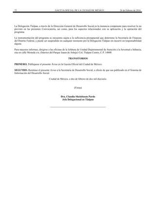 72 GACETA OFICIAL DE LA CIUDAD DE MÉXICO 26 de Febrero de 2016
La Delegación Tlalpan, a través de la Dirección General de Desarrollo Social es la instancia competente para resolver lo no
previsto en las presentes Convocatoria, así como, para los aspectos relacionados con su aplicación y la operación del
programa.
La instrumentación del programa se encuentra sujeta a la suficiencia presupuestal que determine la Secretaría de Finanzas
del Distrito Federal, y puede ser suspendido en cualquier momento por la Delegación Tlalpan sin incurrir en responsabilidad
alguna.
Para mayores informes, dirigirse a las oficinas de la Jefatura de Unidad Departamental de Atención a la Juventud e Infancia,
sita en calle Moneda s/n, (Interior del Parque Juana de Asbaje) Col, Tlalpan Centro, C.P. 14000
TRANSITORIOS
PRIMERO. Publíquese el presente Aviso en la Gaceta Oficial del Ciudad de México.
SEGUNDO. Remítase el presente Aviso a la Secretaría de Desarrollo Social, a efecto de que sea publicado en el Sistema de
Información del Desarrollo Social.
Ciudad de México, a dos de febrero de dos mil dieciséis.
(Firma)
Dra. Claudia Sheinbaum Pardo
Jefa Delegacional en Tlalpan
 