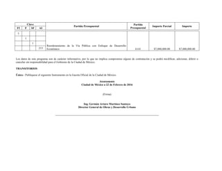 Clave
Partida Presupuestal
Partida
Presupuestal
Importe Parcial Importe
FI F SF AI
3
Reordenamiento de la Vía Pública con Enfoque de Desarrollo
Económico 6141 $7,000,000.00 $7,000,000.00
1
1
215
Los datos de este programa son de carácter informativo, por lo que no implica compromiso alguno de contratación y se podrá modificar, adicionar, diferir o
cancelar sin responsabilidad para el Gobierno de la Ciudad de México.
TRANSITORIOS
Único.- Publíquese el siguiente Instrumento en la Gaceta Oficial de la Ciudad de México.
Atentamente
Ciudad de México a 22 de Febrero de 2016
(Firma)
Ing. Germán Arturo Martínez Santoyo
Director General de Obras y Desarrollo Urbano
 