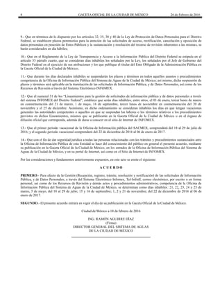 8 GACETA OFICIAL DE LA CIUDAD DE MÉXICO 26 de Febrero de 2016
9.- Que en términos de lo dispuesto por los artículos 32, 35, 38 y 40 de la Ley de Protección de Datos Personales para el Distrito
Federal, se establecen plazos perentorios para la atención de las solicitudes de acceso, rectificación, cancelación y oposición de
datos personales en posesión de Entes Públicos y la sustanciación y resolución del recurso de revisión inherentes a las mismas, se
harán considerados en día hábiles;
10.- Que en el Reglamento de la Ley de Transparencia y Acceso a la Información Pública del Distrito Federal se estipula en el
artículo 55 párrafo cuarto, que se consideran días inhábiles los señalados por la Ley, los señalados por el Jefe de Gobierno del
Distrito Federal en el ejercicio de sus atribuciones y los que publique el titular del Ente Obligado de la Administración Pública en
la Gaceta Oficial de la Ciudad de México;
11.- Que durante los días declarados inhábiles se suspenderán los plazos y términos en todos aquellos asuntos y procedimientos
competencia de la Oficina de Información Pública del Sistema de Aguas de la Ciudad de México; así mismo, dicha suspensión de
plazos y términos será aplicable en la tramitación de las solicitudes de Información Pública, y de Datos Personales, así como de los
Recursos de Revisión a través del Sistema Electrónico INFOMEX.
12.- Que el numeral 31 de los “Lineamientos para la gestión de solicitudes de información pública y de datos personales a través
del sistema INFOMEX del Distrito Federal”, establece que serán días inhábiles, entre otros, el 01 de enero, tercer lunes de marzo
en conmemoración del 21 de marzo, 1 de mayo, 16 de septiembre, tercer lunes de noviembre en conmemoración del 20 de
noviembre y el 25 de diciembre. Asimismo, en dicho ordenamiento se consideran inhábiles los días en que tengan vacaciones
generales las autoridades competentes o aquellos en que se suspendan las labores o los términos relativos a los procedimientos
previstos en dichos Lineamientos, mismos que se publicarán en la Gaceta Oficial de la Ciudad de México o en el órgano de
difusión oficial que corresponda, además de darse a conocer en el sitio de Internet de INFOMEX.
13.- Que el primer periodo vacacional de la Oficina de Información pública del SACMEX, comprenderá del 18 al 29 de julio de
2016; y el segundo periodo vacacional comprenderá del 22 de diciembre de 2016 al 06 de enero de 2017.
14.- Que con el fin de dar seguridad jurídica a todas las personas relacionadas con los trámites y procedimientos sustanciados ante
la Oficina de Información Pública de esta Entidad se hace del conocimiento del público en general el presente acuerdo, mediante
su publicación en la Gaceta Oficial de la Ciudad de México, en los estrados de la Oficina de Información Pública del Sistema de
Aguas de la Ciudad de México, y en su portal de Internet, así como en el Sitio de Internet de INFOMEX.
Por las consideraciones y fundamentos anteriormente expuestos, en este acto se emite el siguiente:
A C U E R D O
PRIMERO.- Para efecto de la Gestión (Recepción, registro, trámite, resolución y notificación) de las solicitudes de Información
Pública, y de Datos Personales, a través del Sistema Electrónico Infomex, Tel-Infodf, correo electrónico, por escrito o en forma
personal, así como de los Recursos de Revisión y demás actos y procedimientos administrativos, competencia de la Oficina de
Información Pública del Sistema de Aguas de la Ciudad de México, se determinan como días inhábiles: 21, 22, 23, 24 y 25 de
marzo, 5 de mayo, del 18 al 29 de julio; 15 y 16 de septiembre; 1, 2 y 21 de noviembre; del 22 de diciembre de 2016 al 06 de
enero de 2017.
SEGUNDO.- El presente acuerdo entrara en vigor el día de su publicación en la Gaceta Oficial de la Ciudad de México.
Ciudad de México a 18 de febrero de 2016
ING. RAMÓN AGUIRRE DÍAZ
(Firma)
DIRECTOR GENERAL DEL SISTEMA DE AGUAS
DE LA CIUDAD DE MÉXICO
 