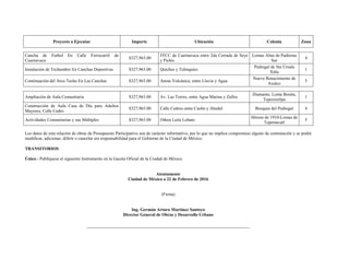Proyecto a Ejecutar Importe Ubicación Colonia Zona
Cancha de Futbol En Calle Ferrocarril de
Cuernavaca
$327,963.00
FFCC de Cuernavaca entre 2da Cerrada de Seye
y Pichis
Lomas Altas de Padierna
Sur
4
Instalación de Techumbre En Canchas Deportivas $327,963.00 Quiches y Tulinquies
Pedregal de Sta Úrsula
Xitla
1
Continuación del Arco Techo En Las Canchas $327,963.00 Arena Volcánica, entre Lluvia y Agua
Nuevo Renacimiento de
Axalco
5
Ampliación de Aula Comunitaria $327,963.00 Av. Las Torres, entre Agua Marina y Zafiro
Diamante, Loma Bonita,
Tepeximilpa
1
Construcción de Aula Casa de Día para Adultos
Mayores, Calle Cedro
$327,963.00 Calle Cedros entre Caoba y Abedul Bosques del Pedregal 4
Actividades Comunitarias y sus Múltiples $327,963.00 Othon León Lobato
Héroes de 1910-Lomas de
Tepemecatl
5
Los datos de esta relación de obras de Presupuesto Participativo son de carácter informativo, por lo que no implica compromiso alguno de contratación y se podrá
modificar, adicionar, diferir o cancelar sin responsabilidad para el Gobierno de la Ciudad de México.
TRANSITORIOS
Único.- Publíquese el siguiente Instrumento en la Gaceta Oficial de la Ciudad de México.
Atentamente
Ciudad de México a 22 de Febrero de 2016
(Firma)
Ing. Germán Arturo Martínez Santoyo
Director General de Obras y Desarrollo Urbano
 