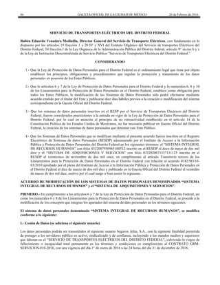 86 GACETA OFICIAL DE LA CIUDAD DE MÉXICO 26 de Febrero de 2016
SERVICIO DE TRANSPORTES ELÉCTRICOS DEL DISTRITO FEDERAL
Rubén Eduardo Venadero Medinilla, Director General del Servicio de Transporte Eléctricos, con fundamento en lo
dispuesto por los artículos 19 fracción 1 y 20 IV y XVI del Estatuto Orgánico del Servicio de transportes Eléctricos del
Distrito Federal, 54 fracción I de la Ley Orgánica de la Administración Pública del Distrito federal, artículo 9° inciso b y c
de la Ley de Institución Descentralizada de Servicio Público “Servicio de Transportes Eléctricos del Distrito Federal.”
CONSIDERANDO
1.- Que la Ley de Protección de Datos Personales para el Distrito Federal es el ordenamiento legal que tiene por objeto
establecer los principios, obligaciones y procedimientos que regulan la protección y tratamiento de los datos
personales en posesión de los Entes Públicos.
2.- Que lo artículos 6 y 7 de la Ley de Protección de Datos Personales para el Distrito Federal y lo numerales 6, 8 y 10
de los Lineamientos para la Protección de Datos Personales en el Distrito Federal, establece como obligación para
todos los Entes Públicos, la modificación de los Sistemas de Datos Personales sólo podrá efectuarse mediante
acuerdo emitido por el titular del Ente y publicarse diez días hábiles previos a la creación o modificación del sistema
correspondiente en la Gaceta Oficial del Distrito Federal.
3.- Que los sistemas de datos personales inscritos en el RESP por el Servicio de Transportes Eléctricos del Distrito
Federal, fueron considerados preexistentes a la entrada en vigor de la Ley de Protección de Datos Personales para el
Distrito Federal, por lo cual en atención al principio de no retroactividad establecido en el artículo 14 de la
Constitución Política de los Estados Unidos de Mexicanos, no fue necesario publicar en Gaceta Oficial del Distrito
Federal, la creación de los sistemas de datos personales que detentan este Ente Público.
4.- Que los Sistemas de Datos Personales que se modifican mediante el presente acuerdo fueron inscritos en el Registro
Electrónico de Sistemas de datos Personales (RESDP) administrado por el Instituto de Acceso a la Información
Pública y Protección de Datos Personales del Distrito Federal en los siguientes términos: el “SISTEMA INTEGRAL
DE RECURSOS HUMANOS” con folio 0322007950965100512 inscrito en el RESDP el doce de mayo de dos mil
diez y el “SISTEMA DE ADQUISICIONES Y SERVICIOS” con folio 0322020671337111125 inscrito en el
RESDP el veinticinco de noviembre de dos mil once, en cumplimiento al artículo Transitorio tercero de los
Lineamientos para la Protección de Datos Personales en el Distrito Federal con relación al acuerdo 0182/SO/10-
03/2010 aprobado por el pleno del Instituto de Acceso a la Información Pública y Protección de Datos Personales en
el Distrito Federal el diez de marzo de dos mil diez y publicado en la Gaceta Oficial del Distrito Federal el veintidós
de marzo de dos mil diez, motivo por el cual tengo a bien emitir lo siguiente:
ACUERDO DE MODIFICACIÓN DE LOS SISTEMAS DE DATOS PERSONALES DENOMINADOS “SISTEMA
INTEGRAL DE RECURSOS HUMANOS” y el “SISTEMA DE ADQUISICIONES Y SERVICIOS”.
PRIMERO.- En cumplimiento a los artículos 6 y 7 de la Ley de Protección de Datos Personales para el Distrito Federal, así
como los numerales 6 y 8 de los Lineamientos para la Protección de Datos Personales en el Distrito Federal, se procede a la
modificación de los conceptos que integran los apartados del sistema de dato personales en los términos siguientes:
El sistema de datos personales denominado “SISTEMA INTEGRAL DE RECURSOS HUMANOS”, se modifica
conforme a lo siguiente:
I.- Cesión de Datos (se adiciona el siguiente usuario)
Los datos personales podrán ser transmitidos al siguiente usuario Seguros Atlas, S.A., con la siguiente finalidad permitida
de proteger a los servidores público en activo, sindicalizado y de confianza, incluyendo a los mandos medios y superiores
que laboran en el “SERVICIO DE TRANSPORTES ELÉCTRICOS DEL DISTRITO FEDERAL”, cubriendo lo riegos de
fallecimiento o incapacidad total permanente en los términos y condiciones en cumplimiento al CONTRATO GRM-
SERVICIOS-010-2016, con una vigencia del día 1° de enero de 2016 a las 24 horas del día 31 de diciembre de 2016.
 