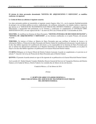 26 de Febrero de 2016 GACETA OFICIAL DE LA CIUDAD DE MÉXICO 87
El sistema de datos personales denominado “SISTEMA DE ADQUISICIONES Y SERVICIOS”, se modifica
conforme a lo siguiente:
I.- Cesión de Datos (se adiciona el siguiente usuario)
Los datos personales podrán ser transmitidos al siguiente usuario Seguros Atlas, S.A., con la siguiente finalidad permitida
de proteger a los servidores público en activo, sindicalizado y de confianza, incluyendo a los mandos medios y superiores
que laboran en el “SERVICIO DE TRANSPORTES ELÉCTRICOS DEL DISTRITO FEDERAL”, cubriendo lo riegos de
fallecimiento o incapacidad total permanente en los términos y condiciones en cumplimiento al CONTRATO GRM-
SERVICIOS-010-2016, con una vigencia del día 1° de enero de 2016 a las 24 horas del día 31 de diciembre de 2016.
SEGUNDO.- Se modifican los Sistemas de Datos Personales: “SISTEMA INTEGRAL DE RECURSOS HUMANOS” y
“SISTEMA DE ADQUISICIONES Y SERVICIOS”, en los términos establecidos en el punto Primero, del presente
Acuerdo.
TERCERO.- Se instruye al Enlace en Materia de Datos Personales para que notifique al Instituto de Acceso a la
información Pública y Protección de datos Personales del Distrito Federal de la publicación del presente Acuerdo dentro de
lo diez días hábiles siguientes de la publicación del mismo y a los responsables de los Sistemas de Datos Personales para
que se realicen las adecuaciones pertinentes en el Registro Electrónico de Sistema de Datos Personales, en un plazo no
mayor a los diez días hábiles siguientes a la publicación en la Gaceta Oficial del Distrito Federal.
CUARTO.-Publíquese en la Gaceta Oficial del Distrito Federal el presente Acuerdo en cumplimiento a lo previsto en el
artículo 7°, fracción I de la Ley de Protección de Datos Personales para el Distrito Federal.
QUINTO.- El presente Acuerdo entrará en vigor al día siguiente de su publicación en la Gaceta Oficial del Distrito Federal.
Así lo acordó el C. Rubén Eduardo Venadero Medinilla, Director General del Servicio de Transportes Eléctricos del Distrito
Federal, en la Ciudad de México, Distrito Federal a los veintidós días de febrero de dos mil dieciséis.
Ciudad de México, a 22 de febrero de 2016
(Firma)
C. RUBÉN EDUARDO VENADERO MEDINILLA
DIRECTOR GENERAL DEL SERVICIO DE TRANSPORTES ELÉCTRICOS
DEL DISTRITO FEDERAL
 