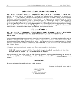 88 GACETA OFICIAL DE LA CIUDAD DE MÉXICO 26 de Febrero de 2016
INSTITUTO ELECTORAL DEL DISTRITO FEDERAL
LIC. RUBÉN GERALDO VENEGAS, SECRETARIO EJECUTIVO DEL CONSEJO GENERAL DEL
INSTITUTO ELECTORAL DEL DISTRITO FEDERAL, con fundamento en lo dispuesto por los artículos 67,
fracciones I, IX y XIV del Código de Instituciones y Procedimientos Electorales del Distrito Federal; 21, fracción VII del
Reglamento Interior del Instituto Electoral del Distrito Federal; 19 del Reglamento del Instituto Electoral del Distrito
Federal en materia de Transparencia y Acceso a la Información Pública; en relación con el diverso 31, párrafo segundo de
los Lineamientos para la gestión de solicitudes de información pública y datos personales a través del Sistema INFOMEX
en el Distrito Federal y en atención del ACUERDO 0160/SO/20-10/2016 del Instituto de Acceso a la Información Pública y
Protección de Datos Personales del Distrito Federal que determinó los días inhábiles del rubro, publicado el 28 de enero del
año en curso en la entonces Gaceta Oficial del Distrito Federal; doy a conocer la siguiente:
CIRCULAR NÚMERO 21
CC. TITULARES DE LA SECRETARÍA ADMINISTRATIVA, DIRECCIONES EJECUTIVAS, CONTRALORÍA
GENERAL Y UNIDADES TÉCNICAS DEL INSTITUTO ELECTORAL DEL DISTRITO FEDERAL
PRESENTES.
Me refiero a la obligación que tiene el Instituto Electoral del Distrito Federal (IEDF) de publicar en la Gaceta Oficial de la
Ciudad de México (Gaceta), la suspensión de plazos y términos respecto de los asuntos en materia de transparencia, datos
personales, las solicitudes de acceso a la información pública y las de acceso, rectificación, cancelación y oposición de datos
personales, competencia de la Oficina de Información Pública del IEDF; así como de los recursos de revisión tramitados
ante el órgano garante.
Al respecto, hago de su conocimiento que, para estos efectos, se suspenderán los días siguientes:
Del 21 al 25 de marzo; 5 de mayo; del 18 al 29 de julio; 16 de septiembre; 2 y 21 de noviembre; del 22 al 30 de
diciembre de dos mil dieciséis, y del 2 al 4 de enero de dos mil diecisiete.
Para garantizar el que esta Circular se haga del conocimiento del público, la misma deberá ser publicada en la Gaceta, en el
sitio de Internet del Sistema de INFOMEX, en la página oficial de este Instituto Electoral www.iedf.org.mx y en sus
estrados.
TRANSITORIO.
ÚNICO.- Publíquese en la Gaceta Oficial de la Ciudad de México.
Ciudad de México, a 5 de febrero de 2016
ATENTAMENTE
(Firma)
Lic. Rubén Geraldo Venegas
El Secretario Ejecutivo
 