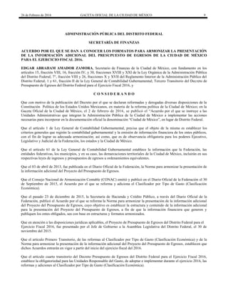 26 de Febrero de 2016 GACETA OFICIAL DE LA CIUDAD DE MÉXICO 9
ADMINISTRACIÓN PÚBLICA DEL DISTRITO FEDERAL
SECRETARÍA DE FINANZAS
ACUERDO POR EL QUE SE DAN A CONOCER LOS FORMATOS PARA ARMONIZAR LA PRESENTACIÓN
DE LA INFORMACIÓN ADICIONAL DEL PRESUPUESTO DE EGRESOS DE LA CIUDAD DE MÉXICO
PARA EL EJERCICIO FISCAL 2016.
EDGAR ABRAHAM AMADOR ZAMORA, Secretario de Finanzas de la Ciudad de México, con fundamento en los
artículos 15, fracción VIII, 16, fracción IV, y 30, fracciones XVIII y XXI de la Ley Orgánica de la Administración Pública
del Distrito Federal; 7°, fracción VIII y 26, fracciones X y XVII del Reglamento Interior de la Administración Pública del
Distrito Federal; 1 y 61, fracción II de la Ley General de Contabilidad Gubernamental; Tercero Transitorio del Decreto de
Presupuesto de Egresos del Distrito Federal para el Ejercicio Fiscal 2016, y
C O N S I D E R A N D O
Que con motivo de la publicación del Decreto por el que se declaran reformadas y derogadas diversas disposiciones de la
Constitución Política de los Estados Unidos Mexicanos, en materia de la reforma política de la Ciudad de México; en la
Gaceta Oficial de la Ciudad de México, el 2 de febrero de 2016, se publicó el “Acuerdo por el que se instruye a las
Unidades Administrativas que integran la Administración Pública de la Ciudad de México a implementar las acciones
necesarias para incorporar en la documentación oficial la denominación “Ciudad de México”, en lugar de Distrito Federal.
Que el artículo 1 de Ley General de Contabilidad Gubernamental, precisa que el objeto de la misma es establecer los
criterios generales que regirán la contabilidad gubernamental y la emisión de información financiera de los entes públicos,
con el fin de lograr su adecuada armonización; así como, que es de observancia obligatoria para los poderes Ejecutivo,
Legislativo y Judicial de la Federación, los estados y la Ciudad de México.
Que el artículo 61 de la Ley General de Contabilidad Gubernamental establece la información que la Federación, las
entidades federativas, los municipios, y en su caso, las demarcaciones territoriales de la Ciudad de México, incluirán en sus
respectivas leyes de ingresos y presupuestos de egresos u ordenamientos equivalentes.
Que el 03 de abril de 2013, fue publicada en el Diario Oficial de la Federación, la Norma para armonizar la presentación de
la información adicional del Proyecto del Presupuesto de Egresos.
Que el Consejo Nacional de Armonización Contable (CONAC) emitió y publicó en el Diario Oficial de la Federación el 30
de Septiembre de 2015, el Acuerdo por el que se reforma y adiciona el Clasificador por Tipo de Gasto (Clasificación
Económica).
Que el pasado 23 de diciembre de 2015, la Secretaría de Hacienda y Crédito Público, a través del Diario Oficial de la
Federación, publicó el Acuerdo por el que se reforma la Norma para armonizar la presentación de la información adicional
del Proyecto del Presupuesto de Egresos, cuyo objetivo es establecer la estructura y contenido de la información adicional
para la presentación del Proyecto del Presupuesto de Egresos, a fin de que la información financiera que generen y
publiquen los entes obligados, sea con base en estructuras y formatos armonizados.
Que en atención a las disposiciones jurídicas aplicables, el Proyecto de Presupuesto de Egresos del Distrito Federal para el
Ejercicio Fiscal 2016, fue presentado por el Jefe de Gobierno a la Asamblea Legislativa del Distrito Federal, el 30 de
noviembre del 2015.
Que el artículo Primero Transitorio, de las reformas al Clasificador por Tipo de Gasto (Clasificación Económica) y de la
Norma para armonizar la presentación de la información adicional del Proyecto del Presupuesto de Egresos, establecen que
dichos Acuerdos entrarán en vigor a partir del inicio del ejercicio fiscal del 2016.
Que el artículo cuarto transitorio del Decreto Presupuesto de Egresos del Distrito Federal para el Ejercicio Fiscal 2016,
establece la obligatoriedad para las Unidades Responsable del Gasto, de adoptar e implementar durante el ejercicio 2016, las
reformas y adiciones al Clasificador por Tipo de Gasto (Clasificación Económica).
 