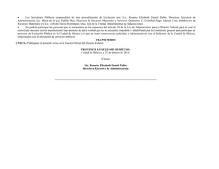  Los Servidores Públicos responsables de este procedimiento de Licitación son: Lic. Rosario Elizabeth Daniel Pablo, Directora Ejecutiva de
Administración; Lic. María de la Luz Padilla Díaz, Directora de Recursos Materiales y Servicios Generales; C. Cristóbal Hugo Alpizar Cruz, Subdirector de
Recursos Materiales y/o Lic. Alfredo David Domínguez Islas, Jefe de la Unidad Departamental de Adquisiciones.
 No podrán participar las personas que se encuentren en los supuestos del artículo 39 de la Ley de Adquisiciones para el Distrito Federal, para lo cual el
convocado anexara escrito manifestando bajo protesta de decir verdad que no se encuentra impedido o inhabilitado por la Contraloría general para participar en
procesos de Licitación Pública en la Ciudad de México y/o que no tiene controversias judiciales o administrativas con el Gobierno de la Ciudad de México,
relacionados con la prestación de servicios públicos.
TRANSITORIO
UNICO.- Publíquese el presente aviso en la Gaceta Oficial del Distrito Federal.
PROTESTO A USTED MIS RESPETOS.
Ciudad de México, a 25 de febrero de 2016.
(Firma)
Lic. Rosario Elizabeth Daniel Pablo
Directora Ejecutiva de Administración
 