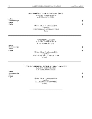 94 GACETA OFICIAL DE LA CIUDAD DE MÉXICO 26 de Febrero de 2016
“GRUPO EMPRESARIAL BEXIMEX” S.A. DE C.V.
BALANCE DE LIQUIDACION
AL 25 DE AGOSTO DE 2015
Activo
Efectivo en caja 0
Pasivo
Capital 0
México, D.F., a 27 de Enero de 2016.
Liquidador
ANTONIO ISRAEL RODRIGUEZ CRUZ
(Firma)
“APRONEG” S.A. DE C.V.
BALANCE DE LIQUIDACION
AL 25 DE AGOSTO DE 2015
Activo
Efectivo en caja 0
Pasivo
Capital 0
México, D.F., a 27 de Enero de 2016.
Liquidador
JOSÉ DE JESÚS MATA VALENCIANO
(Firma)
“COMERCIALIZADORA GLOBAL REFORMA” S.A. DE C.V.
BALANCE DE LIQUIDACION
AL 31 DE DICIEMBRE DE 2013
Activo
Efectivo en caja 0
Pasivo
Capital 0
México, D.F., a 27 de Enero de 2016.
Liquidador
ELSA RODRIGUEZ HERNANDEZ
(Firma)
 