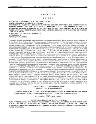 26 de Febrero de 2016 GACETA OFICIAL DE LA CIUDAD DE MÉXICO 95
E D I C T O S
E D I C T O
JUZGADO QUINTO DE LO CIVIL DEL DISTRITO FEDERAL
ACTORA: GOBIERNO DEL DISTRITO FEDERAL
AFECTADOS: LA SUCESION A BIENES DE RAYMUNDO MENESES HERNANDEZ POR CONDUCTO DE SU
ALBACEA TERESITA DEL NIÑO JESUS MENESES SERRANO, Y ALEJANDRA MENESES DE LOPEZ Y/O
ALEJANDRA MENESES HERNANDEZ, SU SUCESION, POR CONDUCTO DE ALBACEA EN SU CALIDAD DE
PARTE AFECTADA Y TERESITA DEL NIÑO JESUS MENESES SERRANO, EN SU CARÁCTER DE TERCERA
LLAMADA A JUICIO
JUICIO: ESPECIAL EXTINCION DE DOMINIO
SECRETARIA “B”
EXPEDIENTE No. 638/2015
En los autos del juicio antes indicado y en cumplimiento a lo ordenado en proveído de doce de agosto, del año dos mil quince, la
C. Juez Quinto de lo Civil del Distrito Federal, en su parte conducente ordenó: “…Visto el contenido del escrito de cuenta,
mediante el cual ejercita ACCIÓN DE EXTINCIÓN DE DOMINIO en contra de LA SUCESION A BIENES DE RAYMUNDO
MENESES HERNANDEZ POR CONDUCTO DE SU ALBACEA TERESITA DEL NIÑO JESUS MENESES SERRANO, Y
ALEJANDRA MENESES DE LOPEZ Y/O ALEJANDRA MENESES HERNANDEZ, SU SUCESION, POR CONDUCTO DE
ALBACEA EN SU CALIDAD DE PARTE AFECTADA como propietarios DEL LOTE NUMERO 7, MANZANA 59, CALLE
ROSA CARMESI ESQUINA CON ROSA VULCANO, COLONIA MOLINO DE ROSAS, C.P. 01470, DELEGACION
ALVARO OBREGON, MEXICO, DISTRITO FEDERAL Y TERESITA DEL NIÑO JESUS MENESES SERRANO, EN SU
CARÁCTER DE TERCERA LLAMADA A JUICIO, toda vez que, se encuentra en posesión de una parte del predio sujeto a
afectación. Acción que se ejercita en base en las actuaciones ministeriales que se contienen en el Expediente Administrativo
FEED/T1/72/14-08, así como en las copias certificadas deducidas de la Averiguación Previa FCIN/ACD/T2/34/12-10 DO1 y su
acumulada FCIN/AOP/T1/17/12-10, y en las razones y consideraciones legales que se expresan en el mismo documento, por lo
que de conformidad con el artículo 22 de la Constitución Política de los Estados Unidos Mexicanos, 3, 4, 5, 24, 32, 34, 35, 36, 37,
39, 40 y demás relativos y aplicables de la Ley de Extinción de Dominio para el Distrito Federal, 114, 116, 117 y relativos del
Código de Procedimientos Civiles, de aplicación supletoria a la Ley especial citada, conforme al artículo 3, fracción II del citado
ordenamiento, SE ADMITE A TRÁMITE la demanda propuesta en la VÍA ESPECIAL DE EXTINCIÓN DE DOMINIO que
se plantea…”, “…llamando a las personas que se consideren afectadas, terceros, víctimas u ofendidos para que comparezcan a este
procedimiento en el término de DIEZ DÍAS HÁBILES…”, “…Siendo que obra en los documentos exhibidos acta de defunción de
RAYMUNDO MENESES HERNANDEZ, con los siguientes datos:”Entidad 9, Delegación 6, Juzgado 14, Acta 12198, Año 2010,
Fecha de Registro 20-05-2010, con fecha de defunción: 19 de mayo de 2010, Domicilio: Rosa Carmesí 185, Molino de Rosas,
Álvaro Obregón, Distrito Federal.” Existiendo testamento público abierto, otorgado por RAYMUNDO MENESES
HERNANDEZ, ante el Notario Público 239, de esta ciudad, nombrando como heredera a Teresita del Niño Jesús Serrano,
quedando como albacea de la sucesión, cuyo cargo aceptó y protestó ante el Juez 33º.familiar, en el expediente número 2165/2012
el 20 de octubre de 2014; por lo cual emplácese a LA SUCESION A BIENES DE RAYMUNDO MENESES HERNANDEZ POR
CONDUCTO DE SU ALBACEA TERESITA DEL NIÑO JESUS MENESES SERRANO, en CALLE ROSA CARMESI
NUMERO 185, COLONIA MOLINO DE ROSAS, DELEGACION ALVARO OBREGON, CODIGO POSTAL 01470,
MEXICO, DISTRITO FEDERAL…”
“SUFRAGIO EFECTIVO. NO REELECCION.”
México D. F., a 12 de agosto del año 2015
EN CUMPLIMIENTO AL ACUERDO 50-09/2013 EMITIDO EN SESION PLENARIA ORDINARIA POR EL
CONSEJO DE LA JUDICATURA FEDERAL DE FECHA VEINTISEIS DE FEBRERO DE 2013.
(Firma)
EL C. SECRETARIO CONCILIADOR
LICENCIADO HUGO FELIPE SALINAS SANDOVAL
PARA SU PUBLICACION POR TRES VECES, DE TRES EN TRES DÍAS, DEBIENDO MEDIAR ENTRE CADA
PUBLICACIÓN DOS DÍAS HÁBILES EN LA GACETA OFICIAL DEL DISTRITO FEDERAL, EN EL BOLETÍN
JUDICIAL DEL TRIBUNAL SUPERIOR DE JUSTICIA DEL DISTRITO FEDERAL, ASÍ COMO EN EL PERIÓDICO
EL SOL DE MÉXICO.
 