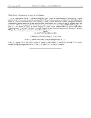 26 de Febrero de 2016 GACETA OFICIAL DE LA CIUDAD DE MÉXICO 97
México Distrito Federal a catorce de agosto de dos mil quince.
- - - A sus autos el escrito de JOSE LUIS HERNANDEZ MARTINEZ Agente del Ministerio Público Especializado en Extinción
de Dominio de la Procuraduría General de Justicia del Distrito Federal en Representación del Gobierno del Distrito Federal; por
hechas las manifestaciones vertidas en el ocurso de cuenta y como lo solicita la promovente se ordena realizar las publicaciones
de los edictos ordenados en proveído de fecha seis de agosto de dos mil quince, en el periódico EL SOL DE MÉXICO; por lo que,
precédase a elaborar de nueva cuenta los edictos ordenados en el proveído antes mencionado.- NOTIFÍQUESE.- Lo proveyó y
firma el C. Juez Noveno de lo Civil de Primera Instancia del Distrito Federal, LICENCIADO JOSÉ GUADALUPE LULO
VÁZQUEZ ante el C. Secretario Conciliador Licenciado Armando Martínez Mateo, en Funciones de C. Secretario de Acuerdos
“A” por Ministerio de Ley, con quien actúa autoriza, firma y da fe.- Doy Fe.
(Firma)
LIC. ARMANDO MARTINEZ MATEO
C. SECRETARIO CONCILIADOR EN FUNCIONES
DE SECRETARIO DE ACUERDOS “A” POR MINISTERIO DE LEY.
PARA SU PUBLICACIÓN POR TRES VECES DE TRES EN TRES DÌAS; DEBIÉNDOSE MEDIAR ENTRE CADA
PUBLICACIÓN DOS DÍAS HÁBILES EN LA GACETA OFICIAL DEL DISTRITO FEDERAL.
 