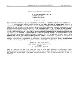 98 GACETA OFICIAL DE LA CIUDAD DE MÉXICO 26 de Febrero de 2016
“Año de la Consolidación de la Justicia Oral”
JUZGADO DÉCIMO DE LO CIVIL
SECRETARIA: “B”
EXPEDIENTE: 896/2015
E D I C T O S
LLAMADO A LAS PERSONAS QUE SE CONSIDEREN AFECTADAS, TERCEROS, VÍCTIMAS U OFENDIDOS.
En cumplimiento a lo ordenado mediante proveído de fecha nueve de octubre de dos mil quince, dictado en el
expediente número 896/2015, relativo a los autos del juicio ESPECIAL DE EXTINCIÓN DE DOMINIO promovido por el
GOBIERNO DEL DISTRITO FEDERAL contra PAULINO SERVÍN CABRERA, en su carácter de parte afectada como
propietario del bien inmueble ubicado en ubicado en CALLE SEGUNDA CERRADA DE SAN FRANCISCO NÚMERO 17,
MANZANA 18, LOTE 03, COLONIA BARRIO SAN FRANCISCO XICALTONGO, DELEGACIÓN IZTACALCO.
MÉXICO DISTRITO FEDERAL, CÓDIGO POSTAL 08230; inmueble también identificado conforme a sus antecedentes
registrales como EL INMUEBLE UBICADO EN MANZANA 18, LOTE 03, COLONIA BARRIO SAN FRANCISCO
XICALTONGO, IZTACALCO. MÉXICO DISTRITO FEDERAL, CON UNA SUPERFICIE DE 106.73 m2. METROS
CUADRADOS, en razón de lo asentado en el folio real número 1199957; y de conformidad a lo dispuesto por el artículo 35 en
relación con el numeral 40 de la Ley de Extinción de Dominio para el Distrito Federal, se llama a las personas que se consideren
afectadas, terceros, víctimas u ofendidos para que comparezcan a este procedimiento en el término de DIEZ DÍAS HÁBILES
contados a partir del día siguiente de la tercera y última publicación de éste edicto a manifestar lo que a su interés convenga.
MÉXICO D. F., 9 de octubre de 2015.
EL C. SECRETARIO DE ACUERDOS “B”
(Firma)
LIC. J. FÉLIX LÓPEZ SEGOVIA
PARA SU PUBLICACIÓN POR TRES VECES DE TRES EN TRES DÍAS, DEBIENDO MEDIAR ENTRE CADA
PUBLICACIÓN DOS DÍAS HÁBILES EN LA GACETA OFICIAL DEL DISTRITO FEDERAL, EN EL BOLETÍN JUDICIAL
DEL TRIBUNAL SUPERIOR DE JUSTICIA DEL DISTRITO FEDERAL, ASÍ COMO EN EL PERIÓDICO “EL SOL DE
MÉXICO”.
 