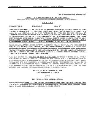 26 de Febrero de 2016 GACETA OFICIAL DE LA CIUDAD DE MÉXICO 99
“Año de la consolidación de la Justicia Oral”
TRIBUNAL SUPERIOR DE JUSTICIA DEL DISTRITO FEDERAL
Niños Héroes No. 132, Torre Sur, 1° Piso, Col. Doctores, Deleg. Cuauhtemoc, C.P. 06720, México, .F.
E D I C T O
JUZGADO 1° CIVIL EXP. 896/2015 SRIA. “B”
En los autos del juicio ESPECIAL DE EXTINCIÓN DE DOMINIO, promovido por el GOBIERNO DEL DISTRITO
FEDERAL, en contra de JOSÉ LUIS GRANADOS HERNÁNDEZ y JUAN CARLOS MARTÍNEZ MANOATL, en su
carácter de parte AFECTADA, LA C. JUEZ PRIMERO DE LO CIVIL DEL DISTRITO FEDERAL, EN
CUMPLIMIENTO CON LO DISPUESTO POR LOS ARTÍCULOS 22 DE LA CONSTITUCIÓN POLÍTICA DE LOS
ESTADOS UNIDOS MEXICANOS 4, 5, 22, 23, 31, 32 FRACCIÓN VII Y VIII, 35, 40 FRACCIONES IV Y V DE LA LEY
DE EXTINCIÓN DE DOMINIO PARA EL DISTRITO FEDERAL, ORDENÓ HACER DEL CONOCIMIENTO A LAS
PERSONAS QUE SE CONSIDEREN AFECTADAS, TERCEROS, VÍCTIMAS U OFENDIDOS, ASÍ COMO A TODAS
AQUELLAS PERSONAS QUE SE CREAN CON DERECHOS RESPECTO DEL BIEN INMUEBLE ubicado en:
CALLE AGUASCALIENTES LOTE 85, MANZANA 62, COLONIA CHALMA DE GUADALUPE, CÓDIGO POSTAL
07210, DELEGACIÓN GUSTAVO A. MADERO, MÉXICO, DISTRITO FEDERAL, identificado de acuerdo con los
antecedentes registrales del Registro Público de la Propiedad y de Comercio del Distrito Federal, bajo la inscripción en el
Folio Real 51792 auxiliar 1083, como LOTE 8 DE LA MANZANA SESENTA Y DOS, DE LA ZONA UNO, COLONIA
EJIDO DE SAN MIGUEL CHALMA, DELEGACIÓN GUSTAVO A. MADERO, MÉXICO, DISTRITO FEDERAL,
CON UNA SUPERFICIE DE 223.00 METROS CUADRADOS.
PARA QUE DENTRO DEL TÉRMINO DE DIEZ DÍAS HÁBILES CONTADOS A PARTIR DE LA ÚLTIMA
PUBLICACIÓN DEL PRESENTE EDICTO, COMPAREZCAN POR ESCRITO, POR SÍ O POR CONDUCTO DE SU
REPRESENTANTE LEGAL A MANIFESTAR LO QUE A SU DERECHO CONVENGA Y EN EL QUE OFREZCAN LAS
PRUEBAS CON LAS QUE CONSIDEREN SE ACREDITARÁ SU DICHO; APERCIBIDOS QUE, EN CASO DE NO
COMPARECER, Y DE NO OFRECER PRUEBAS DENTRO DEL TÉRMINO ANTES CONCEDIDO, PRECLUIRÁ SU
DERECHO PARA HACERLO CON POSTERIORIDAD EN ESTE JUICIO, CON FUNDAMENTO EN LA FRACCIÓN V DEL
ARTÍCULO 40 DE LA LEY DE EXTINCIÓN DE DOMINIO PARA EL DISTRITO FEDERAL.
MÉXICO, D.F. A 9 DE OCTUBRE DEL 2015
EL SECRETARIO DE ACUERDOS.
(Firma)
LIC. VÍCTOR MANUEL SILVEYRA GÓMEZ.
Para su publicación por TRES VECES DE TRES EN TRES DÍAS HÁBILES, DEBIENDO MEDIAR ENTRE CADA
PUBLICACIÓN DOS DÍAS HÁBILES, en la Gaceta de Gobierno del Distrito Federal, en el Boletín Judicial del Tribunal
Superior de Justicia del Distrito Federal, y en el Periódico EL SOL DE MÉXICO.
 