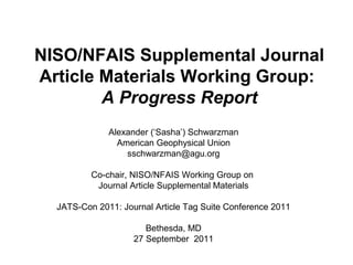 NISO/NFAIS Supplemental Journal
Article Materials Working Group:
A Progress Report
Alexander (‘Sasha’) Schwarzman
American Geophysical Union
sschwarzman@agu.org
Co-chair, NISO/NFAIS Working Group on
Journal Article Supplemental Materials
JATS-Con 2011: Journal Article Tag Suite Conference 2011
Bethesda, MD
27 September 2011
 