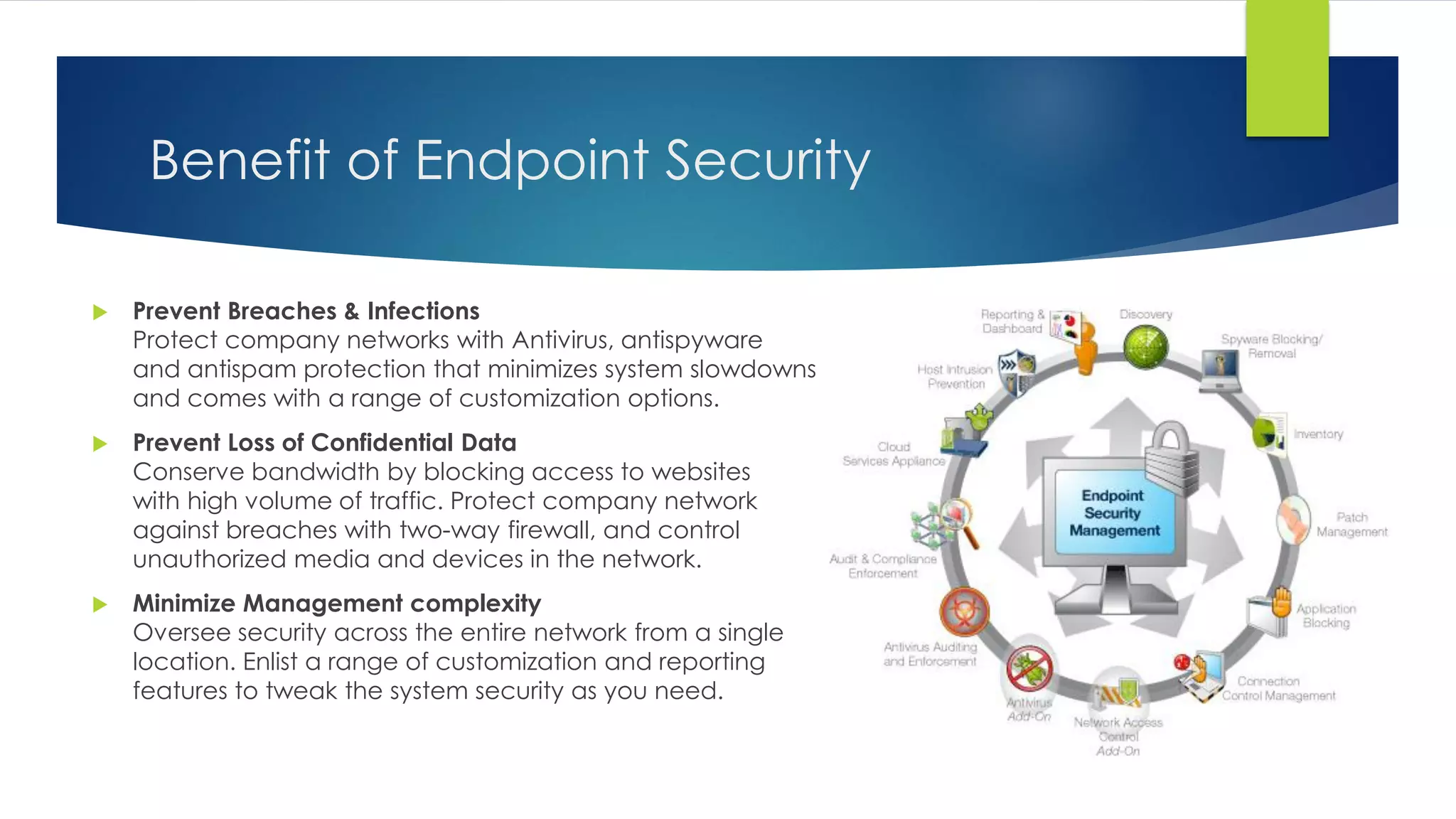 Benefit of Endpoint Security
 Prevent Breaches & Infections
Protect company networks with Antivirus, antispyware
and antispam protection that minimizes system slowdowns
and comes with a range of customization options.
 Prevent Loss of Confidential Data
Conserve bandwidth by blocking access to websites
with high volume of traffic. Protect company network
against breaches with two-way firewall, and control
unauthorized media and devices in the network.
 Minimize Management complexity
Oversee security across the entire network from a single
location. Enlist a range of customization and reporting
features to tweak the system security as you need.
 