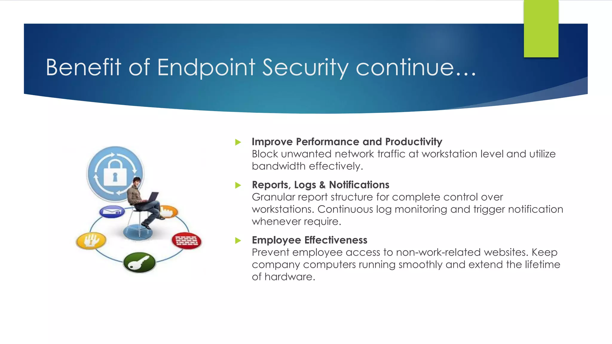 Benefit of Endpoint Security continue…
 Improve Performance and Productivity
Block unwanted network traffic at workstation level and utilize
bandwidth effectively.
 Reports, Logs & Notifications
Granular report structure for complete control over
workstations. Continuous log monitoring and trigger notification
whenever require.
 Employee Effectiveness
Prevent employee access to non-work-related websites. Keep
company computers running smoothly and extend the lifetime
of hardware.
 