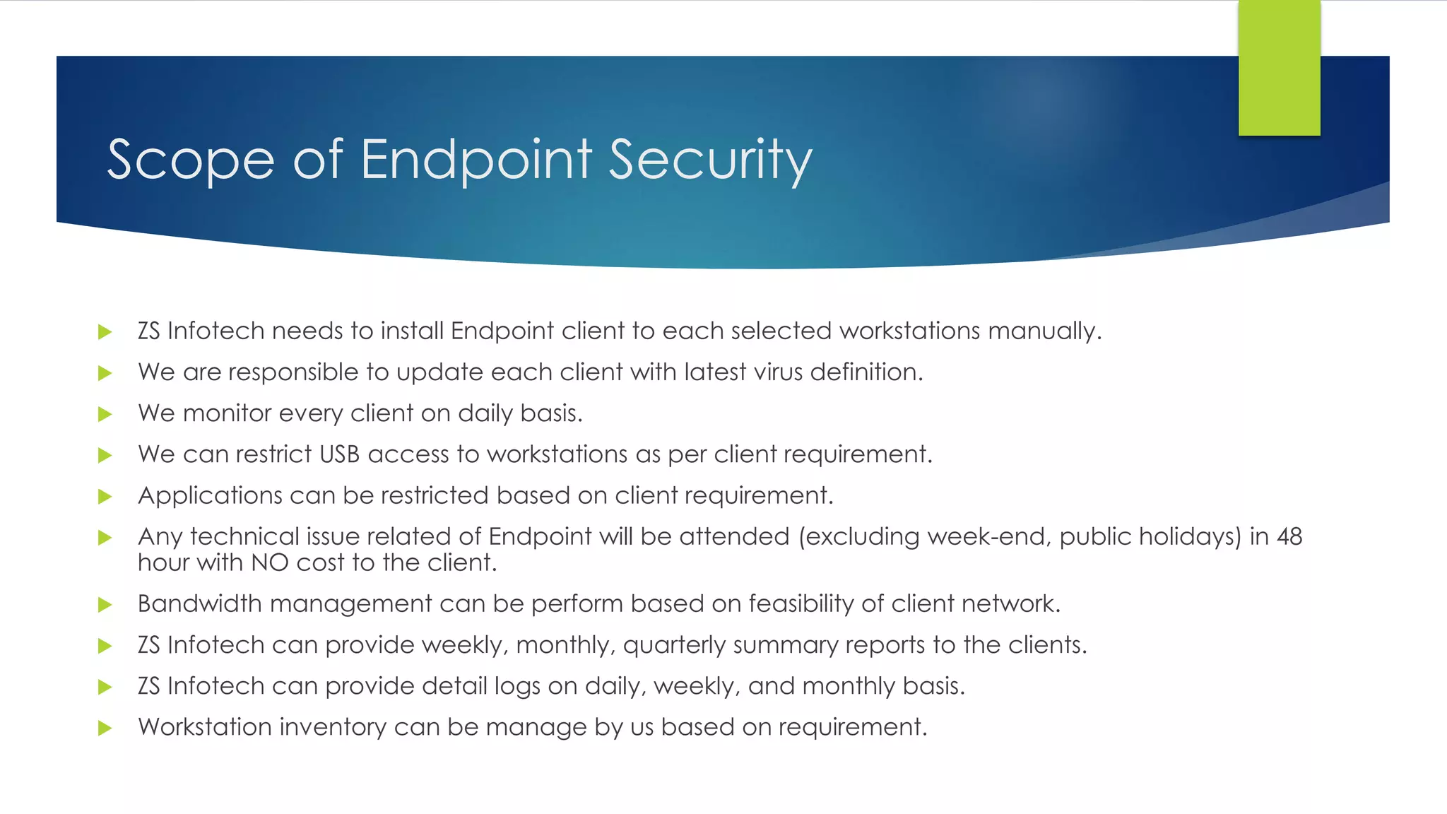 Scope of Endpoint Security
 ZS Infotech needs to install Endpoint client to each selected workstations manually.
 We are responsible to update each client with latest virus definition.
 We monitor every client on daily basis.
 We can restrict USB access to workstations as per client requirement.
 Applications can be restricted based on client requirement.
 Any technical issue related of Endpoint will be attended (excluding week-end, public holidays) in 48
hour with NO cost to the client.
 Bandwidth management can be perform based on feasibility of client network.
 ZS Infotech can provide weekly, monthly, quarterly summary reports to the clients.
 ZS Infotech can provide detail logs on daily, weekly, and monthly basis.
 Workstation inventory can be manage by us based on requirement.
 