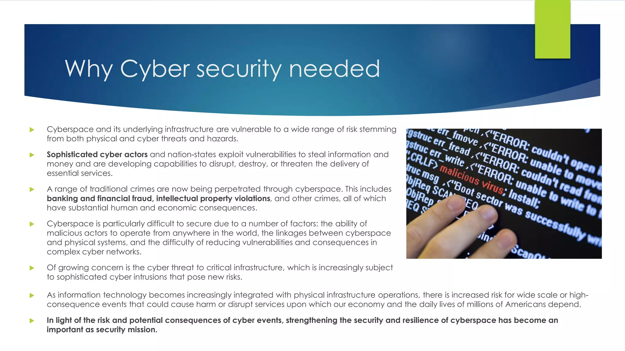 Why Cyber security needed
 Cyberspace and its underlying infrastructure are vulnerable to a wide range of risk stemming
from both physical and cyber threats and hazards.
 Sophisticated cyber actors and nation-states exploit vulnerabilities to steal information and
money and are developing capabilities to disrupt, destroy, or threaten the delivery of
essential services.
 A range of traditional crimes are now being perpetrated through cyberspace. This includes
banking and financial fraud, intellectual property violations, and other crimes, all of which
have substantial human and economic consequences.
 Cyberspace is particularly difficult to secure due to a number of factors: the ability of
malicious actors to operate from anywhere in the world, the linkages between cyberspace
and physical systems, and the difficulty of reducing vulnerabilities and consequences in
complex cyber networks.
 Of growing concern is the cyber threat to critical infrastructure, which is increasingly subject
to sophisticated cyber intrusions that pose new risks.
 As information technology becomes increasingly integrated with physical infrastructure operations, there is increased risk for wide scale or high-
consequence events that could cause harm or disrupt services upon which our economy and the daily lives of millions of Americans depend.
 In light of the risk and potential consequences of cyber events, strengthening the security and resilience of cyberspace has become an
important as security mission.
 