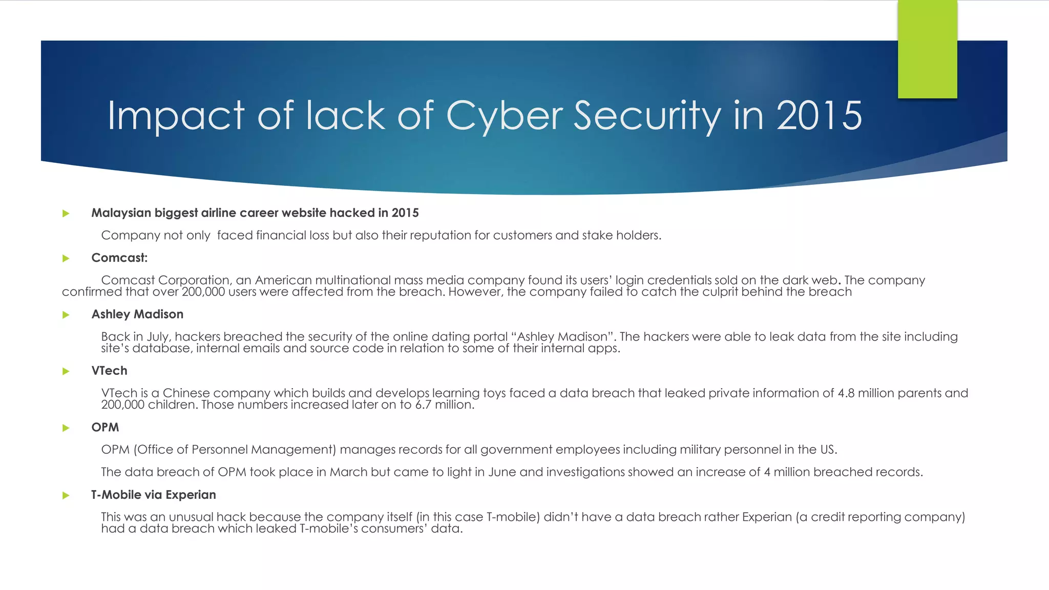 Impact of lack of Cyber Security in 2015
 Malaysian biggest airline career website hacked in 2015
Company not only faced financial loss but also their reputation for customers and stake holders.
 Comcast:
Comcast Corporation, an American multinational mass media company found its users’ login credentials sold on the dark web. The company
confirmed that over 200,000 users were affected from the breach. However, the company failed to catch the culprit behind the breach
 Ashley Madison
Back in July, hackers breached the security of the online dating portal “Ashley Madison”. The hackers were able to leak data from the site including
site’s database, internal emails and source code in relation to some of their internal apps.
 VTech
VTech is a Chinese company which builds and develops learning toys faced a data breach that leaked private information of 4.8 million parents and
200,000 children. Those numbers increased later on to 6.7 million.
 OPM
OPM (Office of Personnel Management) manages records for all government employees including military personnel in the US.
The data breach of OPM took place in March but came to light in June and investigations showed an increase of 4 million breached records.
 T-Mobile via Experian
This was an unusual hack because the company itself (in this case T-mobile) didn’t have a data breach rather Experian (a credit reporting company)
had a data breach which leaked T-mobile’s consumers’ data.
 