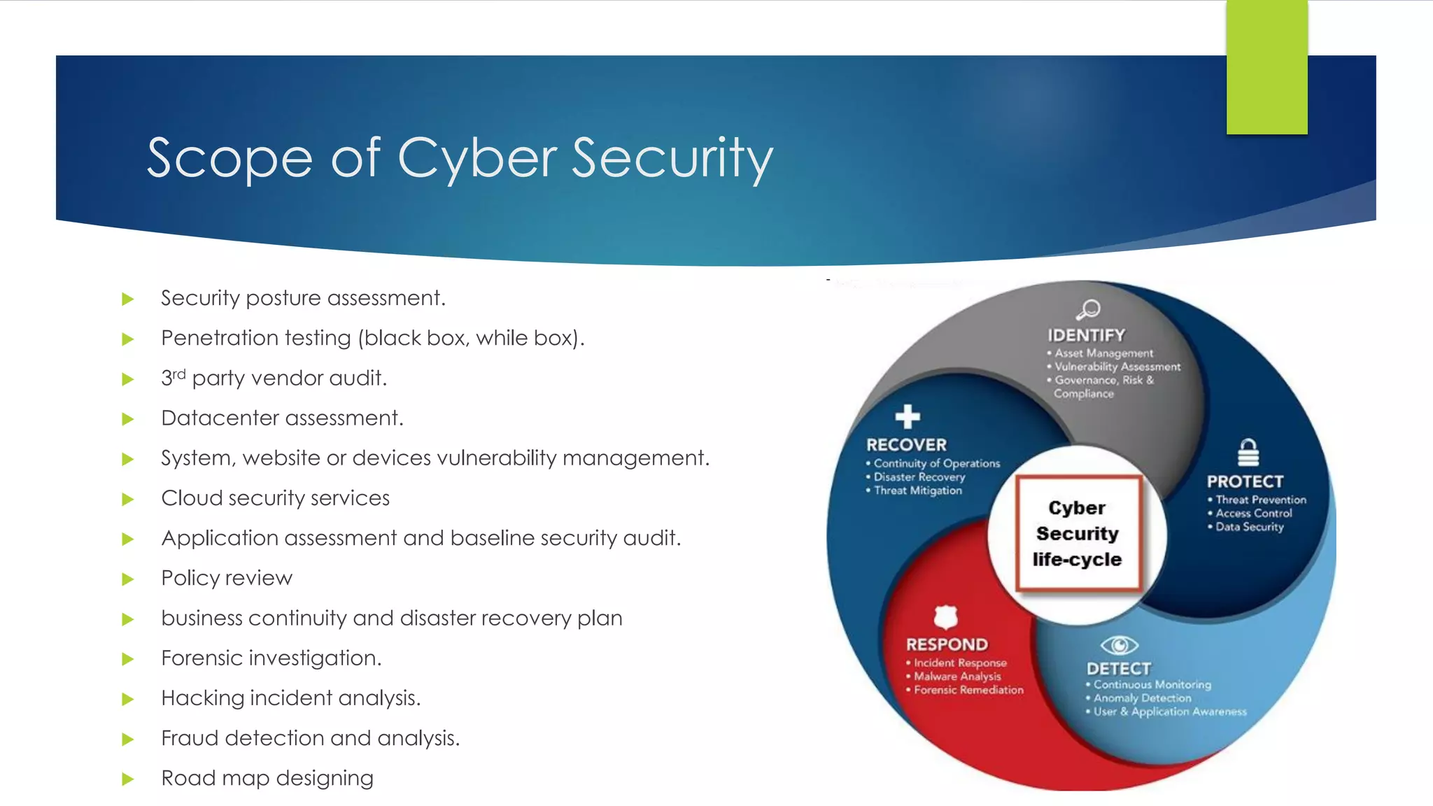 Scope of Cyber Security
 Security posture assessment.
 Penetration testing (black box, while box).
 3rd party vendor audit.
 Datacenter assessment.
 System, website or devices vulnerability management.
 Cloud security services
 Application assessment and baseline security audit.
 Policy review
 business continuity and disaster recovery plan
 Forensic investigation.
 Hacking incident analysis.
 Fraud detection and analysis.
 Road map designing
 