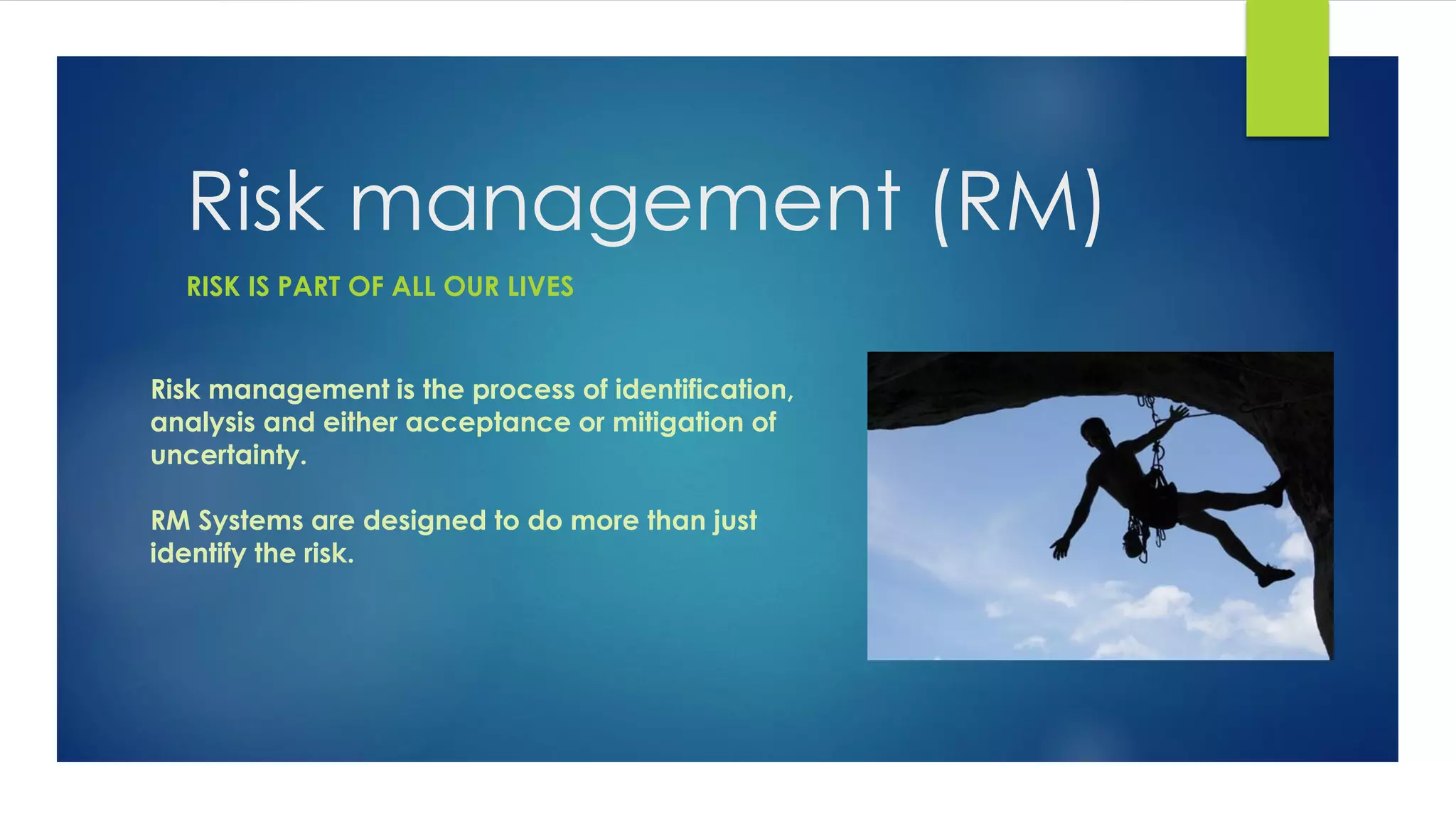 Risk management (RM)
Risk management is the process of identification,
analysis and either acceptance or mitigation of
uncertainty.
RM Systems are designed to do more than just
identify the risk.
RISK IS PART OF ALL OUR LIVES
 