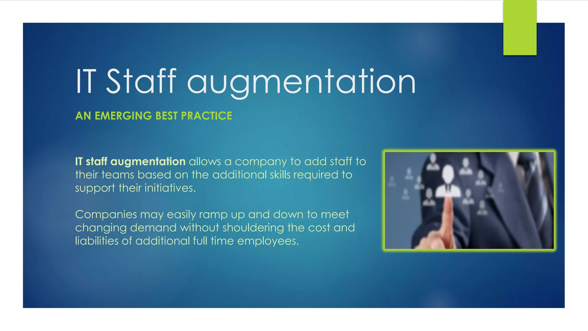 IT Staff augmentation
IT staff augmentation allows a company to add staff to
their teams based on the additional skills required to
support their initiatives.
Companies may easily ramp up and down to meet
changing demand without shouldering the cost and
liabilities of additional full time employees.
AN EMERGING BEST PRACTICE
 