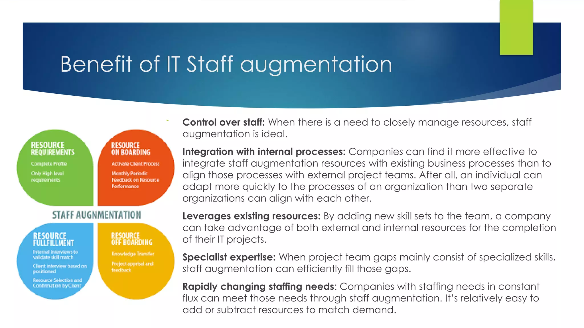 Benefit of IT Staff augmentation
 Control over staff: When there is a need to closely manage resources, staff
augmentation is ideal.
 Integration with internal processes: Companies can find it more effective to
integrate staff augmentation resources with existing business processes than to
align those processes with external project teams. After all, an individual can
adapt more quickly to the processes of an organization than two separate
organizations can align with each other.
 Leverages existing resources: By adding new skill sets to the team, a company
can take advantage of both external and internal resources for the completion
of their IT projects.
 Specialist expertise: When project team gaps mainly consist of specialized skills,
staff augmentation can efficiently fill those gaps.
 Rapidly changing staffing needs: Companies with staffing needs in constant
flux can meet those needs through staff augmentation. It’s relatively easy to
add or subtract resources to match demand.
 