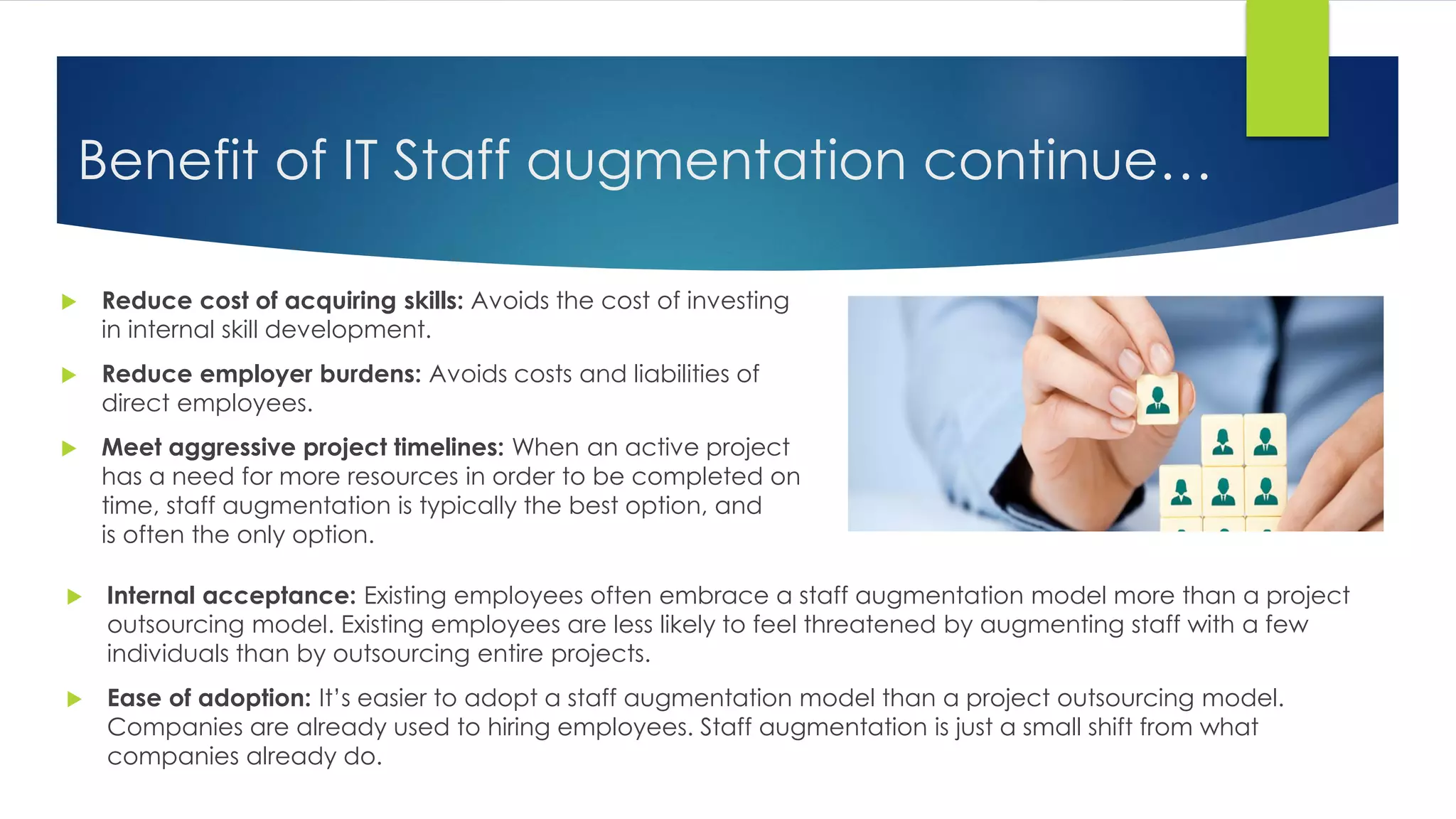 Benefit of IT Staff augmentation continue…
 Reduce cost of acquiring skills: Avoids the cost of investing
in internal skill development.
 Reduce employer burdens: Avoids costs and liabilities of
direct employees.
 Meet aggressive project timelines: When an active project
has a need for more resources in order to be completed on
time, staff augmentation is typically the best option, and
is often the only option.
 Internal acceptance: Existing employees often embrace a staff augmentation model more than a project
outsourcing model. Existing employees are less likely to feel threatened by augmenting staff with a few
individuals than by outsourcing entire projects.
 Ease of adoption: It’s easier to adopt a staff augmentation model than a project outsourcing model.
Companies are already used to hiring employees. Staff augmentation is just a small shift from what
companies already do.
 