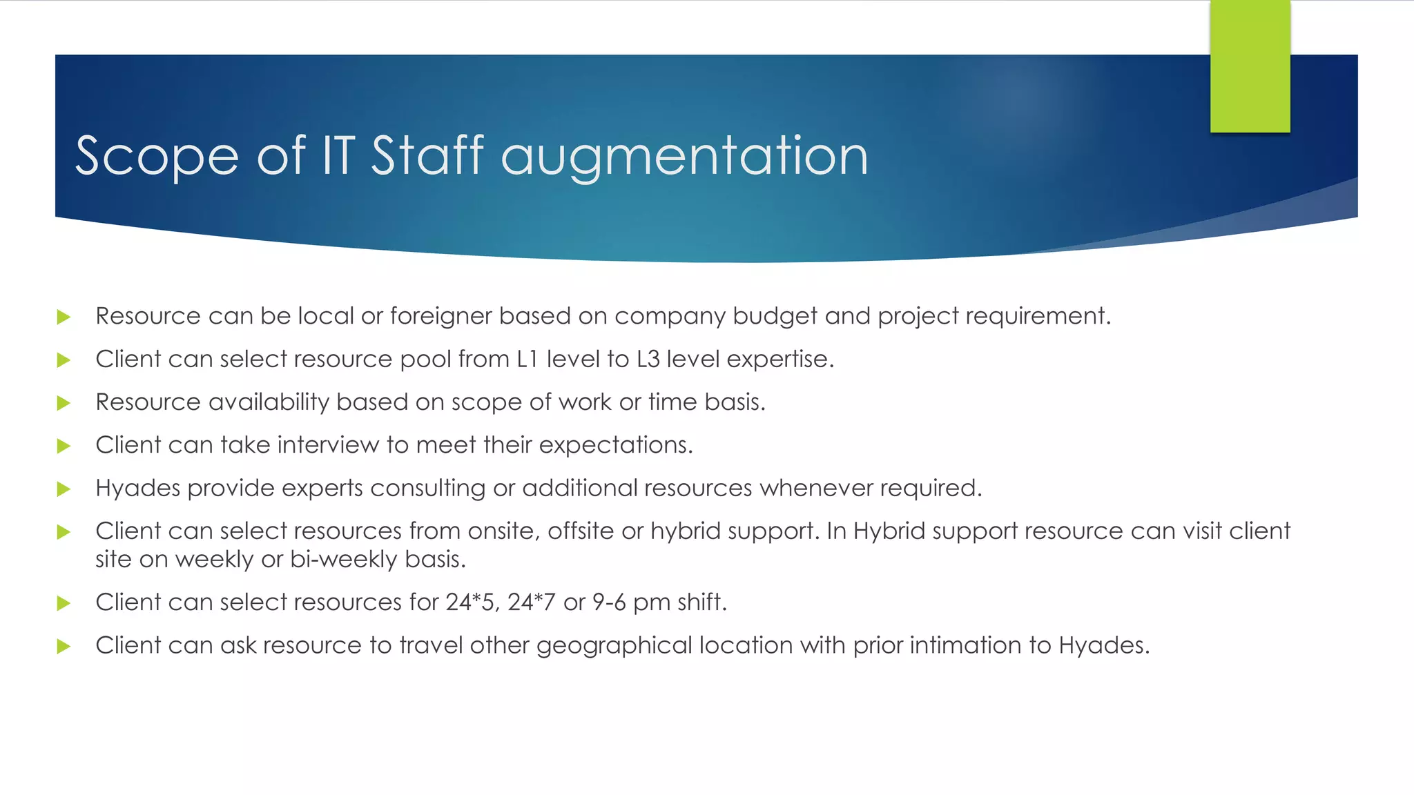 Scope of IT Staff augmentation
 Resource can be local or foreigner based on company budget and project requirement.
 Client can select resource pool from L1 level to L3 level expertise.
 Resource availability based on scope of work or time basis.
 Client can take interview to meet their expectations.
 Hyades provide experts consulting or additional resources whenever required.
 Client can select resources from onsite, offsite or hybrid support. In Hybrid support resource can visit client
site on weekly or bi-weekly basis.
 Client can select resources for 24*5, 24*7 or 9-6 pm shift.
 Client can ask resource to travel other geographical location with prior intimation to Hyades.
 