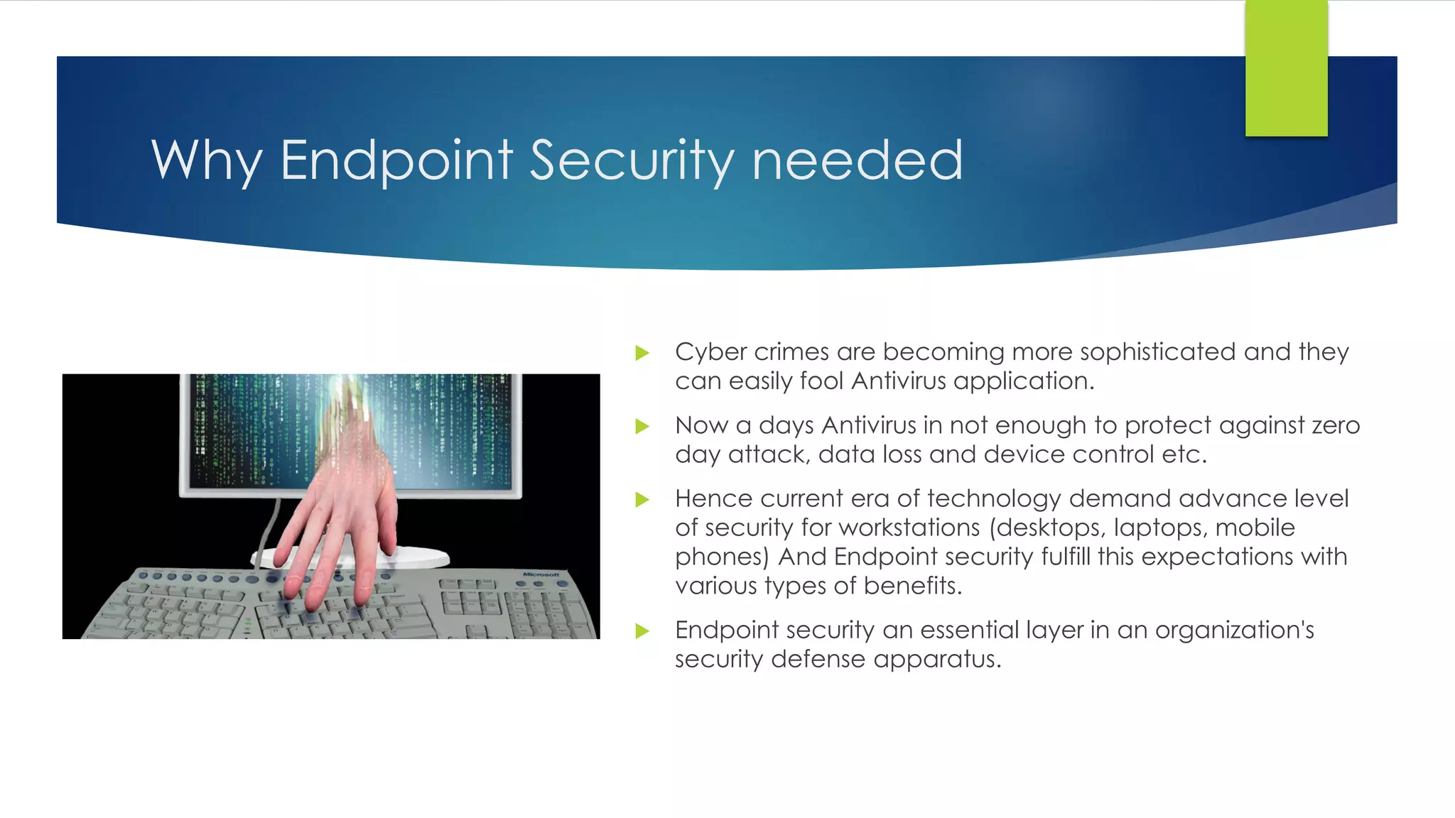 Why Endpoint Security needed
 Cyber crimes are becoming more sophisticated and they
can easily fool Antivirus application.
 Now a days Antivirus in not enough to protect against zero
day attack, data loss and device control etc.
 Hence current era of technology demand advance level
of security for workstations (desktops, laptops, mobile
phones) And Endpoint security fulfill this expectations with
various types of benefits.
 Endpoint security an essential layer in an organization's
security defense apparatus.
 