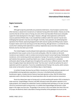 SHERO | PAGE 1 OF 13
NATIONAL OILWELL VARCO
MARKET RESEARCH & ANALYSIS
International Shale Analysis
August 7, 2014
Region Summaries
I. Europe
Although Europe has potentially very productive shale basins, many European countries have
either banned, or placed strict moratoriums on hydraulic fracing within their borders. Poland, one of the
countries that do not have a ban on fracing, has some of the most favorable infrastructure and public
support for shale development in the region. However, although initial exploration confirmed the
resource potential of Polish shale, it also revealed that conditions within the reservoir may be more
challenging that operators may have once thought. Currently, many operators are withdrawing their
operations from Poland, expressing disappointment with reservoir quality and drilling results. Eastern
European nations seem to be warming up to the idea of fracing, although Ukraine is currently the only
country that is allowing shale exploration to continue. Exploration was at one time underway in
Romania, but has since been put on hold.
The United Kingdom recently allowed shale exploration and development until a well fracture
was believed to have caused a series of very small earthquakes. After the incident an 18 month
moratorium was instated in order to conduct environmental research concerning fracing. Following the
moratorium, strict monitoring controls were placed on fracing in the country, resulting in less economic
well statistics than operators would have liked to see. In Spain, the government is somewhat
enthusiastic about fracing, although towns throughout the country have a different opinion. Over 400
towns throughout Spain have declared their lands “frac-free zones” and will not authorize the sale of
exploration permits to operators. France has completely banned fracing in the country, which contains
shale similar to that which is found in the Williston Basin in North Dakota.
In northern Europe, Germany has just lifted a moratorium on fracing, leading to operators such
as ExxonMobil entering exploration operations in the area. In the Netherlands and southern
Scandinavian regions, complex tectonic features have kept operators at bay. Shell Oil drilled three
exploration wells in the Alum Shale, but ceased operations after the wells turned out uneconomic.
Russia has always been open to fracing and is currently working with western IOCs to develop its
shale resources. Surgutneftegaz is Russia’s only NOC refusing to work with western operators on its
shale prospects, the company has stated that it wants to develop shale techniques on its own, but with
37% of its conventional wells turning out dry, it is unlikely that Surgutneftegaz will become a shale
player in the region any time soon. The geology in the country is also much better than that of the rest
of Europe; the Bazhenov Shale is described as having somewhat similar geological structures to the
 