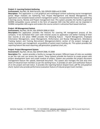 Project: E- Learning Content Authoring 
Environment: Asp.Net, C#, Web Services, SQL-SERVER 2008 and VS 2008 
Description: This application is a rich graphical and multilingual content authoring course management 
portal. Major modules are Authoring Tool, Project Management and Review Management. This 
application uses template based content management system. Incorporated the feature like, publishing 
E-learning course, Review and Project management tool. This system provides the facility to generate 
SCORM compatible course content in the form of separate SCO (.Zip file) which can be imported in 
SCORM compatible LMS engine and renders the course content in attractive flash based interface. 
Project: HR Management System 
Environment: Asp.Net, C#.net, SQL-SERVER 2008,VS 2010 
Description:This application provides the features for covering HR management process of the 
company. It has facilitated their users with intranet access to application and better tracking of their 
own records at one place. HRMS provides the following feature - Payroll Management, Employee 
Information Management, Leave Management, Performance and Review Management, Attendance 
Tracking System and Training Recruitment Management.Admin section of the project manages all 
master recorded, user management, accessibility of system event tracking, etc. This system provides the 
reporting feature like excel reporting, pdf generation, graphical chart, etc. 
Project: Project Management System 
Environment: Asp.Net, C#.net, SQL-SERVER 2008, VS 2008 
Description:The system provides a facility to manage the project. Different types of roles are available 
as per the role user can access the system. These systems provide the feature to create project with 
project development team and create module of project. System also provides the project document 
management feature like upload, download document. This system also manages the task wise time 
sheet of industrial team members as per the working hours. It provides an alert and notification feature 
of on the project and task status. It provides the reporting feature (Export Excel, pdf file and graphical 
chart). System also provide performance evaluation feature of indusial project team member. 
Abhishek Sapkale, +91-9993767007, +91-9424886506, abhishek.sapkale@gmail.com, 202 Suryansh Apartment, 
Telephone Nagar, Indore (M.P.), Pin. - 452018 
