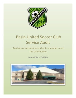 BASIN	UNITED	SOCCER	CLUB	SERVICE	AUDIT	 1	
	
	
	Basin	United	Soccer	Club	
Service	Audit	
Analysis	of	services	provided	to	members	and	
the	community		
Austen Flint – Fall 2014
 