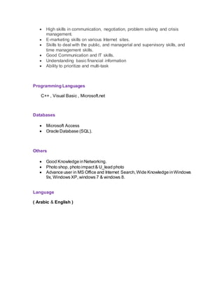 High skills in communication, negotiation, problem solving and crisis
management.
 E-marketing skills on various Internet sites.
 Skills to deal with the public, and managerial and supervisory skills, and
time management skills.
 Good Communication and IT skills.
 Understanding basic financial information
 Ability to prioritize and multi-task
Programming Languages
C++ , Visual Basic , Microsoft.net
Databases
 Microsoft Access
 Oracle Database (SQL).
Others
 Good Knowledge inNetworking.
 Photo shop, photo impact & U_lead photo
 Advance user in MS Office and Internet Search, Wide Knowledge inWindows
9x, Windows XP, windows 7 & windows 8.
Language
( Arabic & English )
 