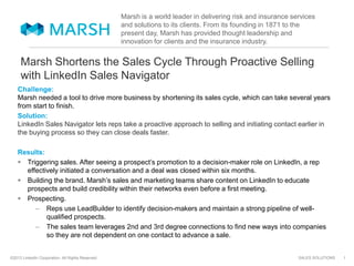 SALES SOLUTIONS©2013 LinkedIn Corporation. All Rights Reserved.
Marsh Shortens the Sales Cycle Through Proactive Selling
with LinkedIn Sales Navigator
Challenge:
Marsh needed a tool to drive more business by shortening its sales cycle, which can take several years
from start to finish.
Solution:
LinkedIn Sales Navigator lets reps take a proactive approach to selling and initiating contact earlier in
the buying process so they can close deals faster.
Results:
 Triggering sales. After seeing a prospect’s promotion to a decision-maker role on LinkedIn, a rep
effectively initiated a conversation and a deal was closed within six months.
 Building the brand. Marsh’s sales and marketing teams share content on LinkedIn to educate
prospects and build credibility within their networks even before a first meeting.
 Prospecting.
– Reps use LeadBuilder to identify decision-makers and maintain a strong pipeline of well-
qualified prospects.
– The sales team leverages 2nd and 3rd degree connections to find new ways into companies
so they are not dependent on one contact to advance a sale.
1
Marsh is a world leader in delivering risk and insurance services
and solutions to its clients. From its founding in 1871 to the
present day, Marsh has provided thought leadership and
innovation for clients and the insurance industry.
 