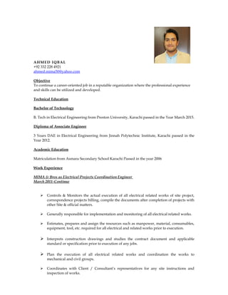 AHMED IQBAL
+92 332 228 4921
ahmed.mima50@yahoo.com
Objective
To continue a career-oriented job in a reputable organization where the professional experience
and skills can be utilized and developed.
Technical Education
Bachelor of Technology
B. Tech in Electrical Engineering from Preston University, Karachi passed in the Year March 2015.
Diploma of Associate Engineer
3 Years DAE in Electrical Engineering from Jinnah Polytechnic Institute, Karachi passed in the
Year 2012.
Academic Education
Matriculation from Asmara Secondary School Karachi Passed in the year 2006
Work Experience
MIMA & Bros as Electrical Projects Coordination Engineer
March 2011-Continue
 Controls & Monitors the actual execution of all electrical related works of site project,
correspondence projects billing, compile the documents after completion of projects with
other Site & official matters.
 Generally responsible for implementation and monitoring of all electrical related works.
 Estimates, prepares and assign the resources such as manpower, material, consumables,
equipment, tool, etc. required for all electrical and related works prior to execution.
 Interprets construction drawings and studies the contract document and applicable
standard or specification prior to execution of any jobs.
 Plan the execution of all electrical related works and coordination the works to
mechanical and civil groups.
 Coordinates with Client / Consultant’s representatives for any site instructions and
inspection of works.
 
