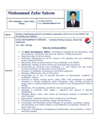 298 J, Shahrukn e Alam Colony,
Multan.
Cell :0301-7462747
Email: zafargenius@gmail.com
Objective Seeking a challenging position in a prestigious organization where I can use my skills for the
best benefit of my employer.
Experience
SALES DEVELOPMENT OFFICER : Naubahar Bottling Company, Pepsi Cola
Gujranwala
Nov 2011 –Till date
Major Key Job Responsibilities
 As Sales Development Officer, controlling & managing all the transactions with
the distributors, monitoring their accounts, balances & daily transactions.
 Daily Sales plan for all the vehicles.
 Distribution Management for all the brands in the allocated area and maintaining
proper supply by vehicles.
 Maintaining all the products brands & skus availability in the Market.
 Maintaining visibility of all the brands and merchandising of products.
 Responsible for recoveries from distributors, i.e. cash empties and any credits
issued to distributors in short terms or for long terms.
 Formation & verification of distributors’ full & final statements.
 Managing FMCG market size of 1300 outlets.
 Responsible for in time & accurate generation of informational, analytical &
comparative reports.
 Focusing on reports, loading reports, (Daily, MTD, YTD) comparisons in multiple
directions i.e. brands comparison, packs comparison, daily, monthly, periodic &
yearly sales & loading comparisons that are useful for top management for decision
making.
 Maintaining 70% Availability and Market share in assigned area.
 Managing & achieving sales targets / objectives with efficient & effective
management.
 Managing Market. share, sales volume by developing strategies to strengthen the
sales channels.
 Implementing distributor launch policies assigned by Unit Manager.
 Controlling operations of publicity, signage and advertising.
 Coordination with Marketing Services Manager for operations of publicity, signage
and advertising & to install company owned billboards at competitive locations to
avoid rental cost.
 Helping the Unit Manager in designing and implementing sales promotions / brand
launching activities.
Muhammad Zafar Saleem
 