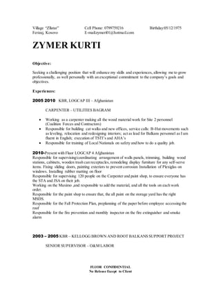 FLUOR CONFIDENTIAL
No Release Except to Client
Village “Zllatar” Cell Phone: 0799759216 Birthday:05/12/1975
Ferizaj, Kosovo E-mail:zymeri01@hotmail.com
ZYMER KURTI
Objective:
Seeking a challenging position that will enhance my skills and experiences, allowing me to grow
professionally, as well personally with an exceptional commitment to the company’s goals and
objectives.
Experiences:
2005 2010 KBR, LOGCAP III – Afghanistan
CARPENTER – UTILITIES BAGRAM
 Working as a carpenter making all the wood material work for Site 2 personnel
(Coalition Forces and Contractors)
 Responsible for building cat walks and new offices, service calls: B-Hut movements such
as leveling, relocation and redesigning interiors; act as lead for Balkans personnel as I am
fluent in English; execution of TSTI’s and AHA’s
 Responsible for training of Local Nationals on safety and how to do a quality job.
2010-Present with Fluor LOGCAP 4 Afghanistan
Responsible for supervising/coordinating arrangement of walls panels, trimming, building wood
stations, cabinets, wooden trash can receptacles,remodeling display furniture for any self-serve
items. Fixing sliding doors, painting exteriors to prevent corrosion Installation of Plexiglas on
windows. Installing rubber matting on floor
Responsible for supervising 120 people on the Carpenter and paint shop, to ensure everyone has
the STA and JSA on their job.
Working on the Maximo ,and responsible to add the material, and all the tools on each work
order.
Responsible for the paint shop to ensure that, the all paint on the storage yard has the right
MSDS.
Responsible for the Fall Protection Plan, preplanning of the paper before employee accessing the
roof
Responsible for the fire prevention and monthly inspector on the fire extinguisher and smoke
alarm
2003 – 2005 KBR – KELLOGG BROWN AND ROOT BALKANS SUPPORT PROJECT
SENIOR SUPERVISOR – O&M LABOR
 