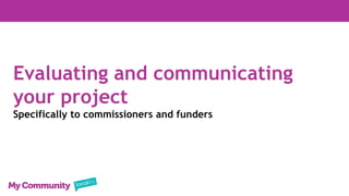 Evaluating and communicating
your project
Specifically to commissioners and funders
 