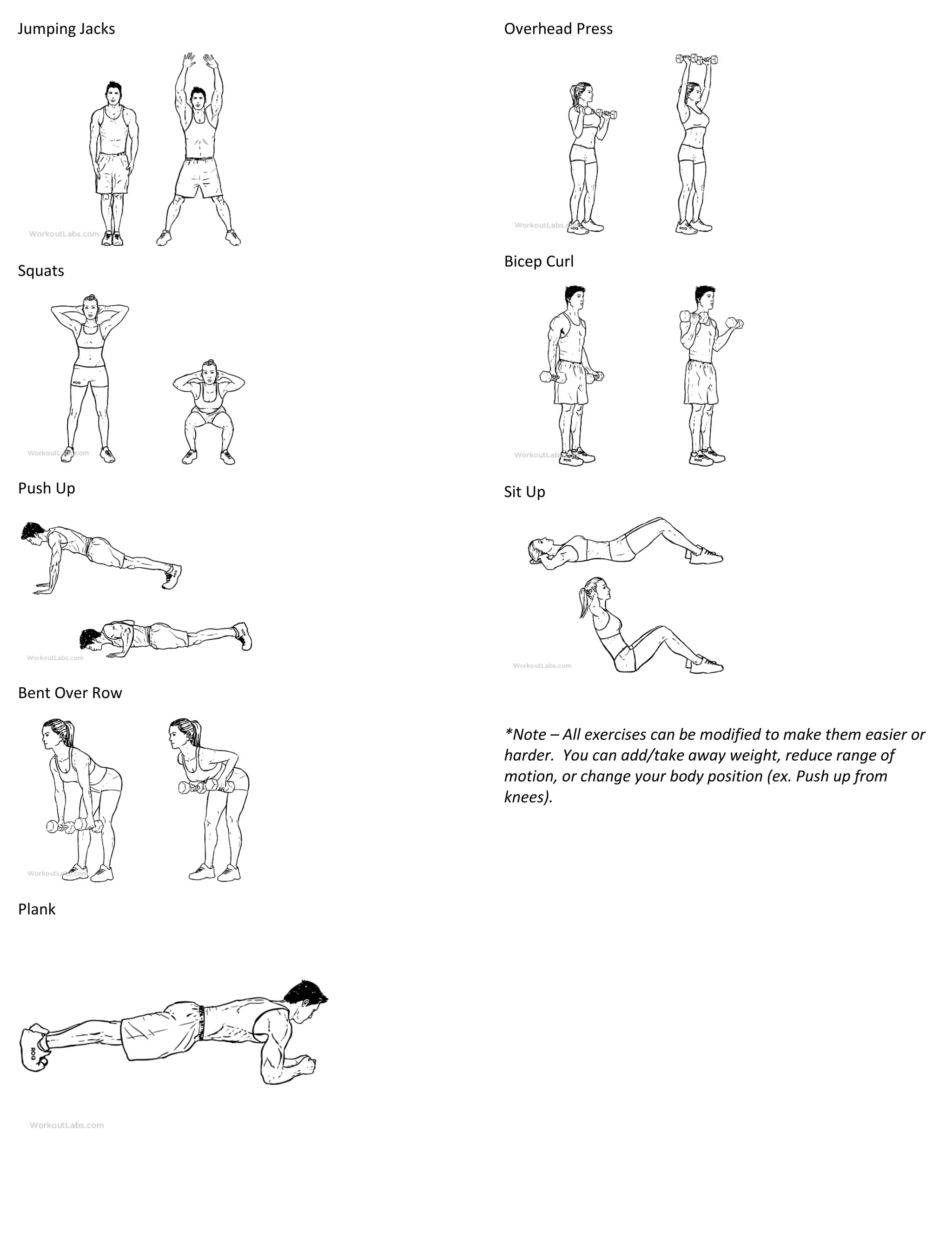 Jumping Jacks
Squats
Push Up
Bent Over Row
Plank
Overhead Press
Bicep Curl
Sit Up
*Note – All exercises can be modified to make them easier or
harder. You can add/take away weight, reduce range of
motion, or change your body position (ex. Push up from
knees).
 